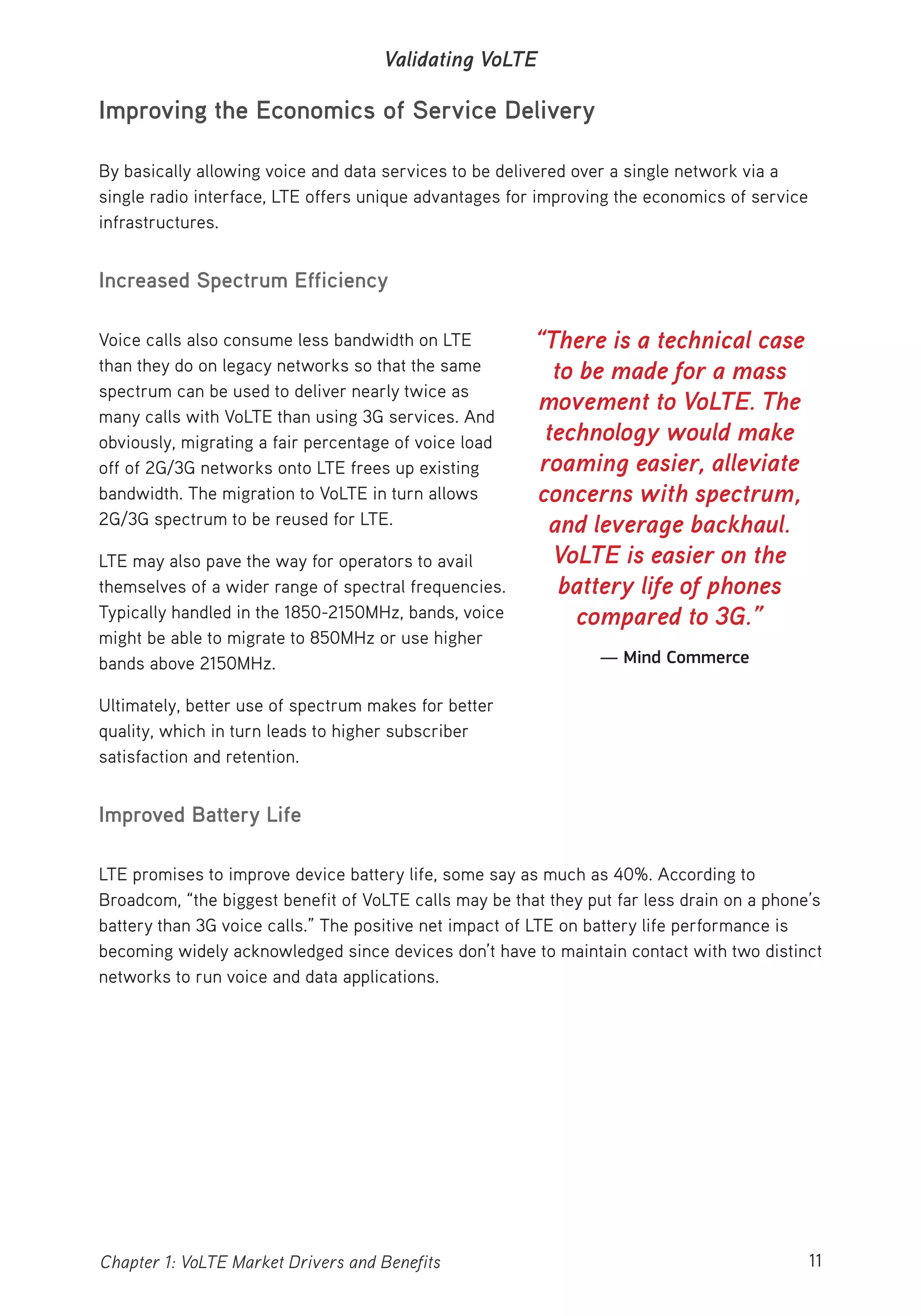 11Chapter 1: VoLTE Market Drivers and Benefits
Validating VoLTE
Improving the Economics of Service Delivery
By basically allowing voice and data services to be delivered over a single network via a
single radio interface, LTE offers unique advantages for improving the economics of service
infrastructures.
Increased Spectrum Efficiency
Voice calls also consume less bandwidth on LTE
than they do on legacy networks so that the same
spectrum can be used to deliver nearly twice as
many calls with VoLTE than using 3G services. And
obviously, migrating a fair percentage of voice load
off of 2G/3G networks onto LTE frees up existing
bandwidth. The migration to VoLTE in turn allows
2G/3G spectrum to be reused for LTE.
LTE may also pave the way for operators to avail
themselves of a wider range of spectral frequencies.
Typically handled in the 1850-2150MHz, bands, voice
might be able to migrate to 850MHz or use higher
bands above 2150MHz.
Ultimately, better use of spectrum makes for better
quality, which in turn leads to higher subscriber
satisfaction and retention.
Improved Battery Life
LTE promises to improve device battery life, some say as much as 40%. According to
Broadcom, “the biggest benefit of VoLTE calls may be that they put far less drain on a phone’s
battery than 3G voice calls.” The positive net impact of LTE on battery life performance is
becoming widely acknowledged since devices don’t have to maintain contact with two distinct
networks to run voice and data applications.
“There is a technical case
to be made for a mass
movement to VoLTE. The
technology would make
roaming easier, alleviate
concerns with spectrum,
and leverage backhaul.
VoLTE is easier on the
battery life of phones
compared to 3G.”
— Mind Commerce
 