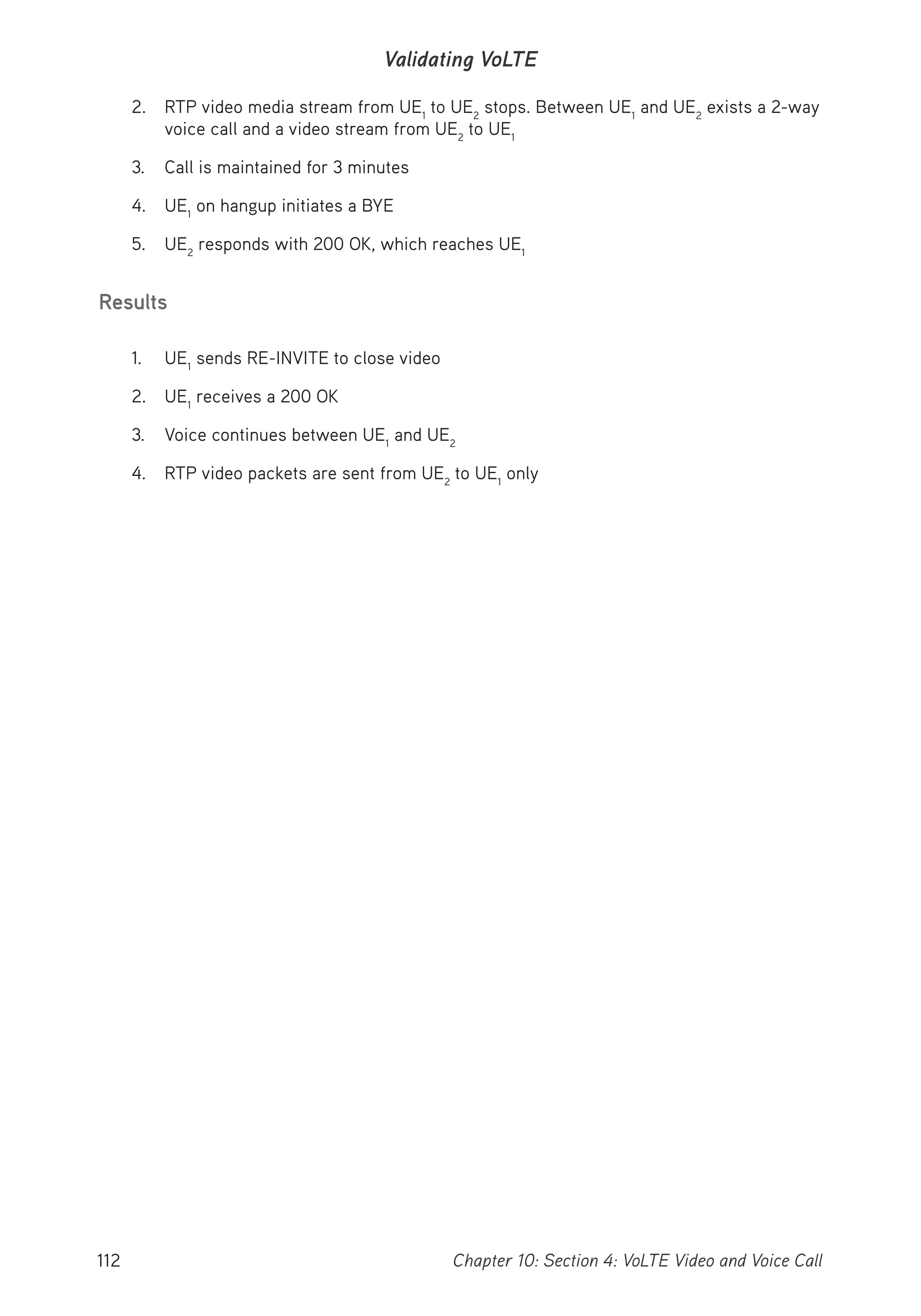 112 Chapter 10: Section 4: VoLTE Video and Voice Call
Validating VoLTE
2. RTP video media stream from UE1
to UE2
stops. Between UE1
and UE2
exists a 2-way
voice call and a video stream from UE2
to UE1
3. Call is maintained for 3 minutes
4. UE1
on hangup initiates a BYE
5. UE2
responds with 200 OK, which reaches UE1
Results
1. UE1
sends RE-INVITE to close video
2. UE1
receives a 200 OK
3. Voice continues between UE1
and UE2
4. RTP video packets are sent from UE2
to UE1
only
 