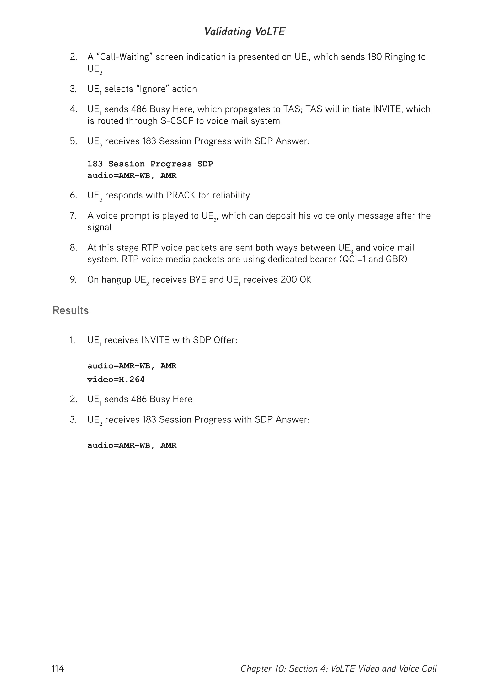 114 Chapter 10: Section 4: VoLTE Video and Voice Call
Validating VoLTE
2. A “Call-Waiting” screen indication is presented on UE1
, which sends 180 Ringing to
UE3
3. UE1
selects “Ignore” action
4. UE1
sends 486 Busy Here, which propagates to TAS; TAS will initiate INVITE, which
is routed through S-CSCF to voice mail system
5. UE3
receives 183 Session Progress with SDP Answer:
183 Session Progress SDP
audio=AMR-WB, AMR
6. UE3
responds with PRACK for reliability
7. A voice prompt is played to UE3
, which can deposit his voice only message after the
signal
8. At this stage RTP voice packets are sent both ways between UE3
and voice mail
system. RTP voice media packets are using dedicated bearer (QCI=1 and GBR)
9. On hangup UE2
receives BYE and UE1
receives 200 OK
Results
1. UE1
receives INVITE with SDP Offer:
audio=AMR-WB, AMR
video=H.264
2. UE1
sends 486 Busy Here
3. UE3
receives 183 Session Progress with SDP Answer:
audio=AMR-WB, AMR
 