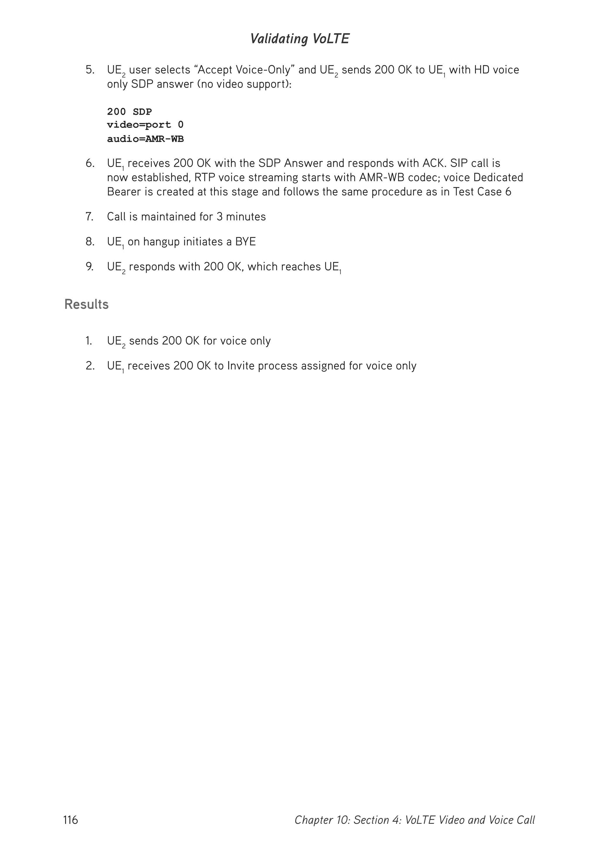 116 Chapter 10: Section 4: VoLTE Video and Voice Call
Validating VoLTE
5. UE2
user selects “Accept Voice-Only” and UE2
sends 200 OK to UE1
with HD voice
only SDP answer (no video support):
200 SDP
video=port 0
audio=AMR-WB
6. UE1
receives 200 OK with the SDP Answer and responds with ACK. SIP call is
now established, RTP voice streaming starts with AMR-WB codec; voice Dedicated
Bearer is created at this stage and follows the same procedure as in Test Case 6
7. Call is maintained for 3 minutes
8. UE1
on hangup initiates a BYE
9. UE2
responds with 200 OK, which reaches UE1
Results
1. UE2
sends 200 OK for voice only
2. UE1
receives 200 OK to Invite process assigned for voice only
 