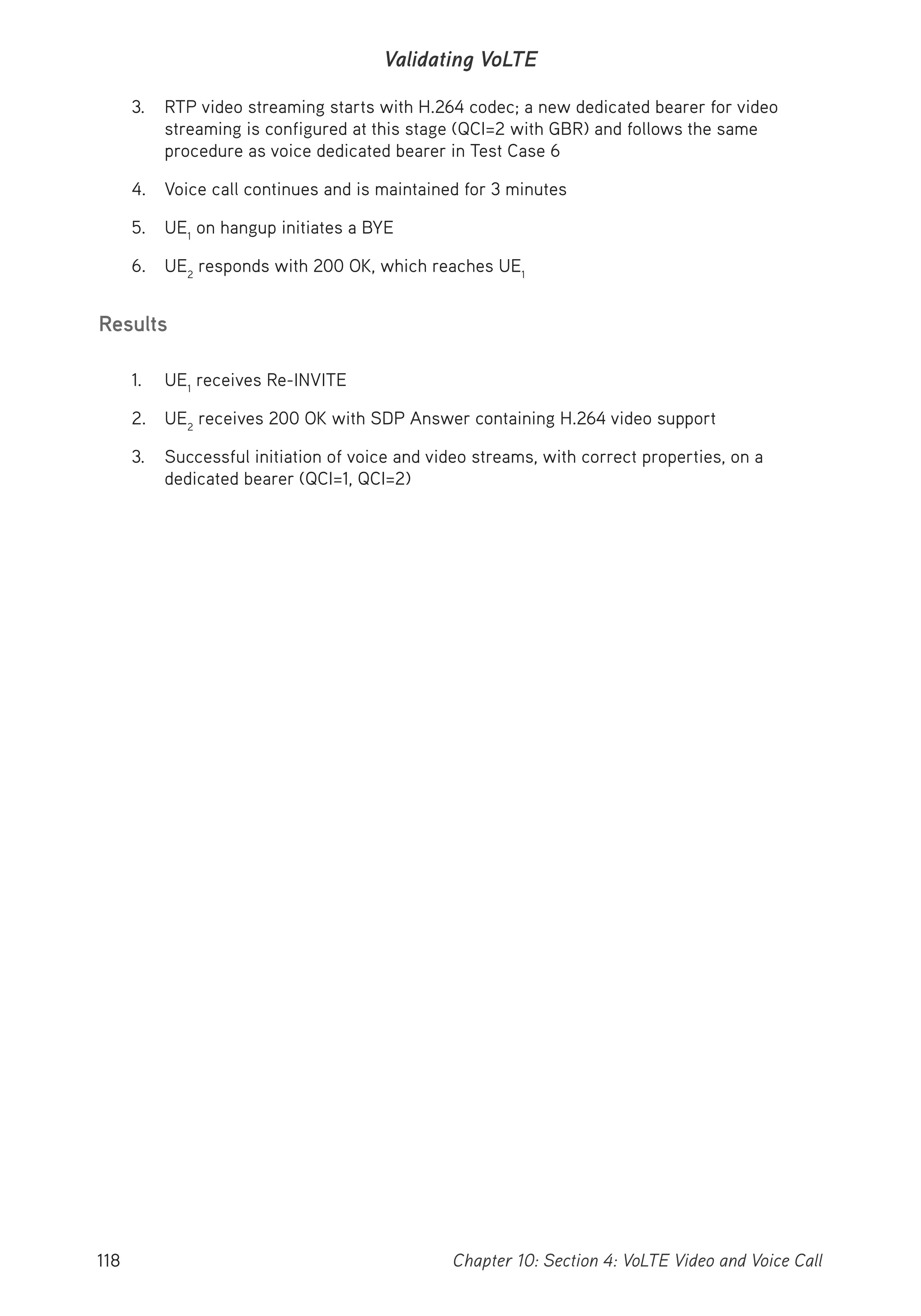 118 Chapter 10: Section 4: VoLTE Video and Voice Call
Validating VoLTE
3. RTP video streaming starts with H.264 codec; a new dedicated bearer for video
streaming is configured at this stage (QCI=2 with GBR) and follows the same
procedure as voice dedicated bearer in Test Case 6
4. Voice call continues and is maintained for 3 minutes
5. UE1
on hangup initiates a BYE
6. UE2
responds with 200 OK, which reaches UE1
Results
1. UE1
receives Re-INVITE
2. UE2
receives 200 OK with SDP Answer containing H.264 video support
3. Successful initiation of voice and video streams, with correct properties, on a
dedicated bearer (QCI=1, QCI=2)
 