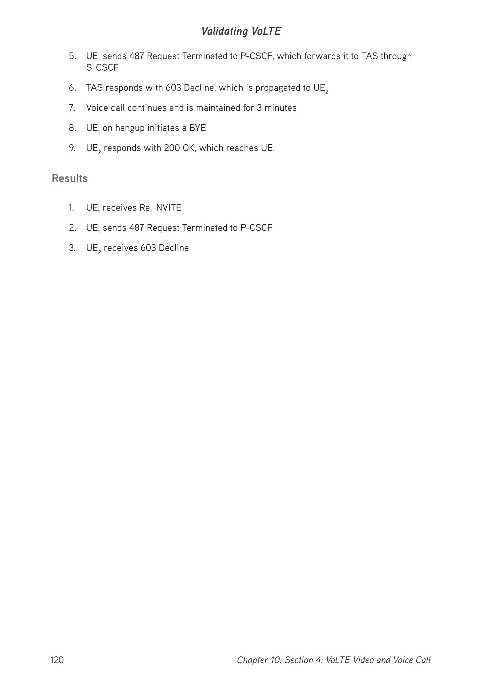 120 Chapter 10: Section 4: VoLTE Video and Voice Call
Validating VoLTE
5. UE1
sends 487 Request Terminated to P-CSCF, which forwards it to TAS through
S-CSCF
6. TAS responds with 603 Decline, which is propagated to UE2
7. Voice call continues and is maintained for 3 minutes
8. UE1
on hangup initiates a BYE
9. UE2
responds with 200 OK, which reaches UE1
Results
1. UE1
receives Re-INVITE
2. UE1
sends 487 Request Terminated to P-CSCF
3. UE2
receives 603 Decline
 
