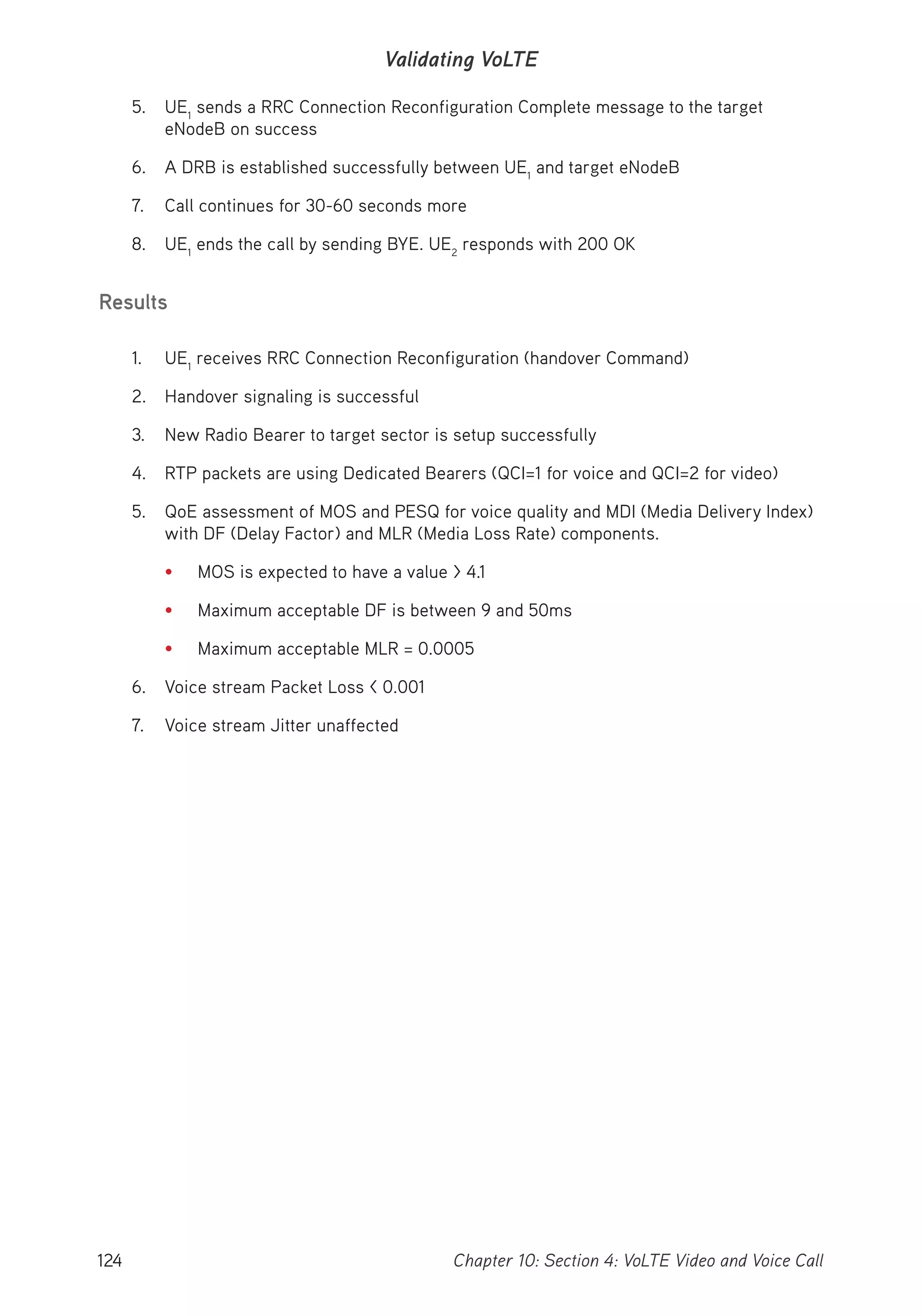 124 Chapter 10: Section 4: VoLTE Video and Voice Call
Validating VoLTE
5. UE1
sends a RRC Connection Reconfiguration Complete message to the target
eNodeB on success
6. A DRB is established successfully between UE1
and target eNodeB
7. Call continues for 30-60 seconds more
8. UE1
ends the call by sending BYE. UE2
responds with 200 OK
Results
1. UE1
receives RRC Connection Reconfiguration (handover Command)
2. Handover signaling is successful
3. New Radio Bearer to target sector is setup successfully
4. RTP packets are using Dedicated Bearers (QCI=1 for voice and QCI=2 for video)
5. QoE assessment of MOS and PESQ for voice quality and MDI (Media Delivery Index)
with DF (Delay Factor) and MLR (Media Loss Rate) components.
• MOS is expected to have a value > 4.1
• Maximum acceptable DF is between 9 and 50ms
• Maximum acceptable MLR = 0.0005
6. Voice stream Packet Loss < 0.001
7. Voice stream Jitter unaffected
 