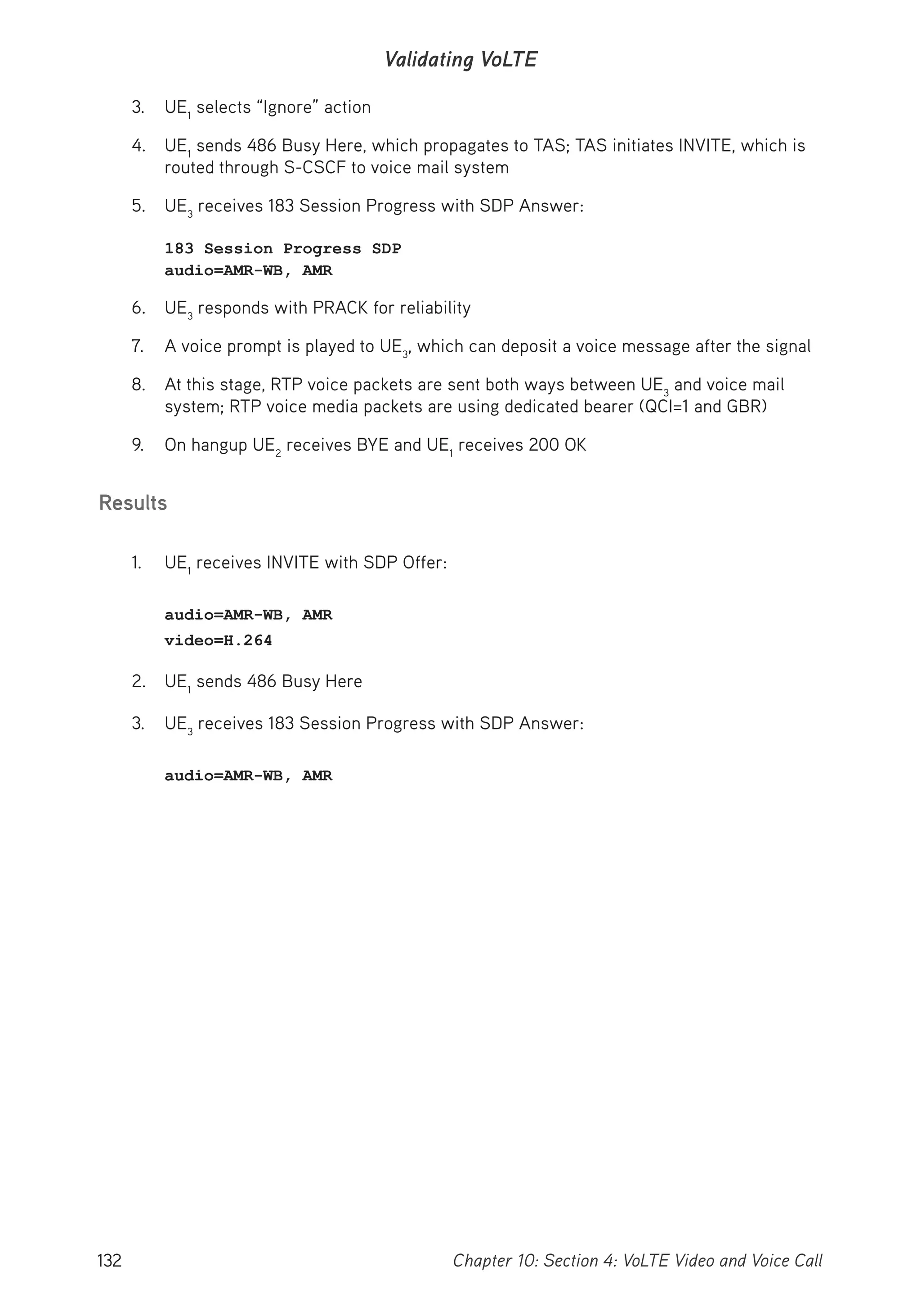 132 Chapter 10: Section 4: VoLTE Video and Voice Call
Validating VoLTE
3. UE1
selects “Ignore” action
4. UE1
sends 486 Busy Here, which propagates to TAS; TAS initiates INVITE, which is
routed through S-CSCF to voice mail system
5. UE3
receives 183 Session Progress with SDP Answer:
183 Session Progress SDP
audio=AMR-WB, AMR
6. UE3
responds with PRACK for reliability
7. A voice prompt is played to UE3
, which can deposit a voice message after the signal
8. At this stage, RTP voice packets are sent both ways between UE3
and voice mail
system; RTP voice media packets are using dedicated bearer (QCI=1 and GBR)
9. On hangup UE2
receives BYE and UE1
receives 200 OK
Results
1. UE1
receives INVITE with SDP Offer:
audio=AMR-WB, AMR
video=H.264
2. UE1
sends 486 Busy Here
3. UE3
receives 183 Session Progress with SDP Answer:
audio=AMR-WB, AMR
 