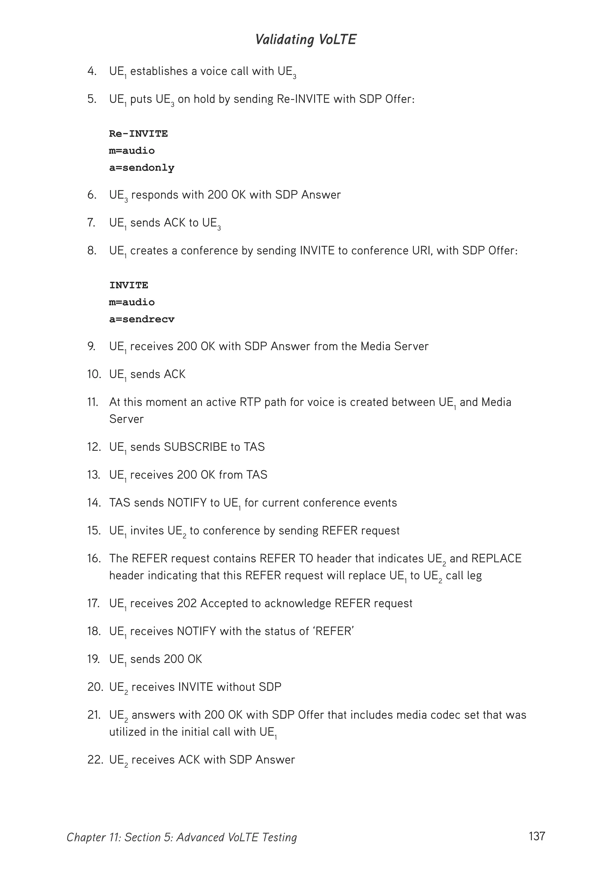 137Chapter 11: Section 5: Advanced VoLTE Testing
Validating VoLTE
4. UE1
establishes a voice call with UE3
5. UE1
puts UE3
on hold by sending Re-INVITE with SDP Offer:
Re-INVITE
m=audio
a=sendonly
6. UE3
responds with 200 OK with SDP Answer
7. UE1
sends ACK to UE3
8. UE1
creates a conference by sending INVITE to conference URI, with SDP Offer:
INVITE
m=audio
a=sendrecv
9. UE1
receives 200 OK with SDP Answer from the Media Server
10. UE1
sends ACK
11. At this moment an active RTP path for voice is created between UE1
and Media
Server
12. UE1
sends SUBSCRIBE to TAS
13. UE1
receives 200 OK from TAS
14. TAS sends NOTIFY to UE1
for current conference events
15. UE1
invites UE2
to conference by sending REFER request
16. The REFER request contains REFER TO header that indicates UE2
and REPLACE
header indicating that this REFER request will replace UE1
to UE2
call leg
17. UE1
receives 202 Accepted to acknowledge REFER request
18. UE1
receives NOTIFY with the status of ‘REFER’
19. UE1
sends 200 OK
20. UE2
receives INVITE without SDP
21. UE2
answers with 200 OK with SDP Offer that includes media codec set that was
utilized in the initial call with UE1
22. UE2
receives ACK with SDP Answer
 