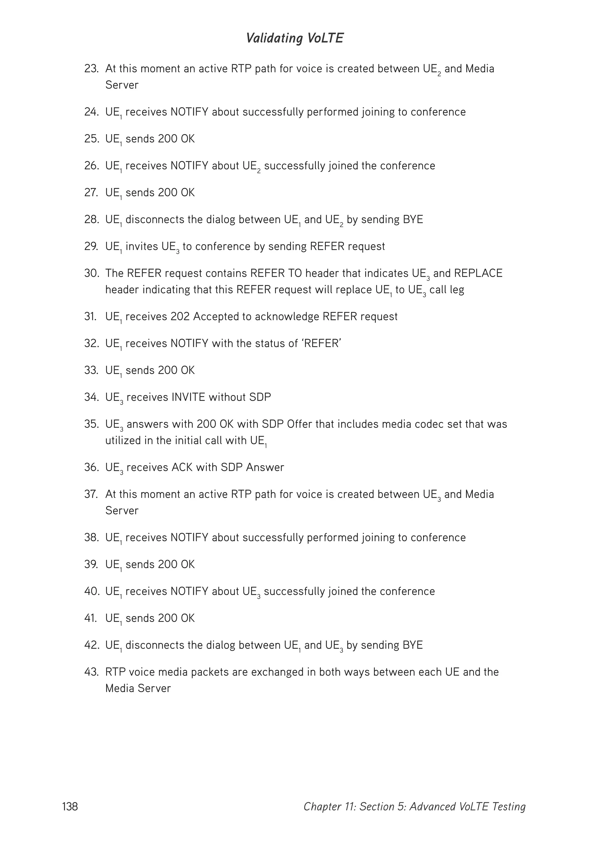 138 Chapter 11: Section 5: Advanced VoLTE Testing
Validating VoLTE
23. At this moment an active RTP path for voice is created between UE2
and Media
Server
24. UE1
receives NOTIFY about successfully performed joining to conference
25. UE1
sends 200 OK
26. UE1
receives NOTIFY about UE2
successfully joined the conference
27. UE1
sends 200 OK
28. UE1
disconnects the dialog between UE1
and UE2
by sending BYE
29. UE1
invites UE3
to conference by sending REFER request
30. The REFER request contains REFER TO header that indicates UE3
and REPLACE
header indicating that this REFER request will replace UE1
to UE3
call leg
31. UE1
receives 202 Accepted to acknowledge REFER request
32. UE1
receives NOTIFY with the status of ‘REFER’
33. UE1
sends 200 OK
34. UE3
receives INVITE without SDP
35. UE3
answers with 200 OK with SDP Offer that includes media codec set that was
utilized in the initial call with UE1
36. UE3
receives ACK with SDP Answer
37. At this moment an active RTP path for voice is created between UE3
and Media
Server
38. UE1
receives NOTIFY about successfully performed joining to conference
39. UE1
sends 200 OK
40. UE1
receives NOTIFY about UE3
successfully joined the conference
41. UE1
sends 200 OK
42. UE1
disconnects the dialog between UE1
and UE3
by sending BYE
43. RTP voice media packets are exchanged in both ways between each UE and the
Media Server
 