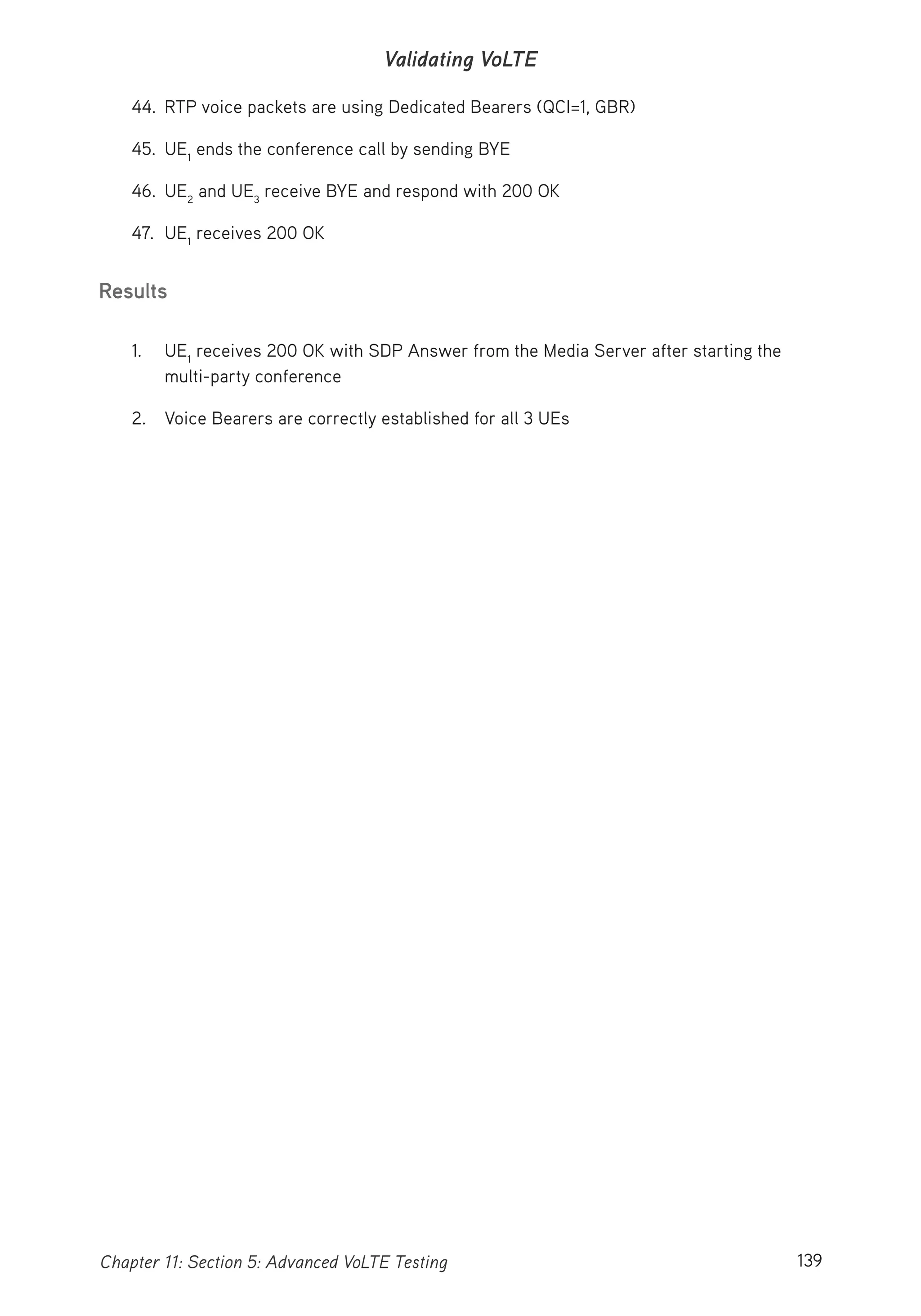 139Chapter 11: Section 5: Advanced VoLTE Testing
Validating VoLTE
44. RTP voice packets are using Dedicated Bearers (QCI=1, GBR)
45. UE1
ends the conference call by sending BYE
46. UE2
and UE3
receive BYE and respond with 200 OK
47. UE1
receives 200 OK
Results
1. UE1
receives 200 OK with SDP Answer from the Media Server after starting the
multi-party conference
2. Voice Bearers are correctly established for all 3 UEs
 