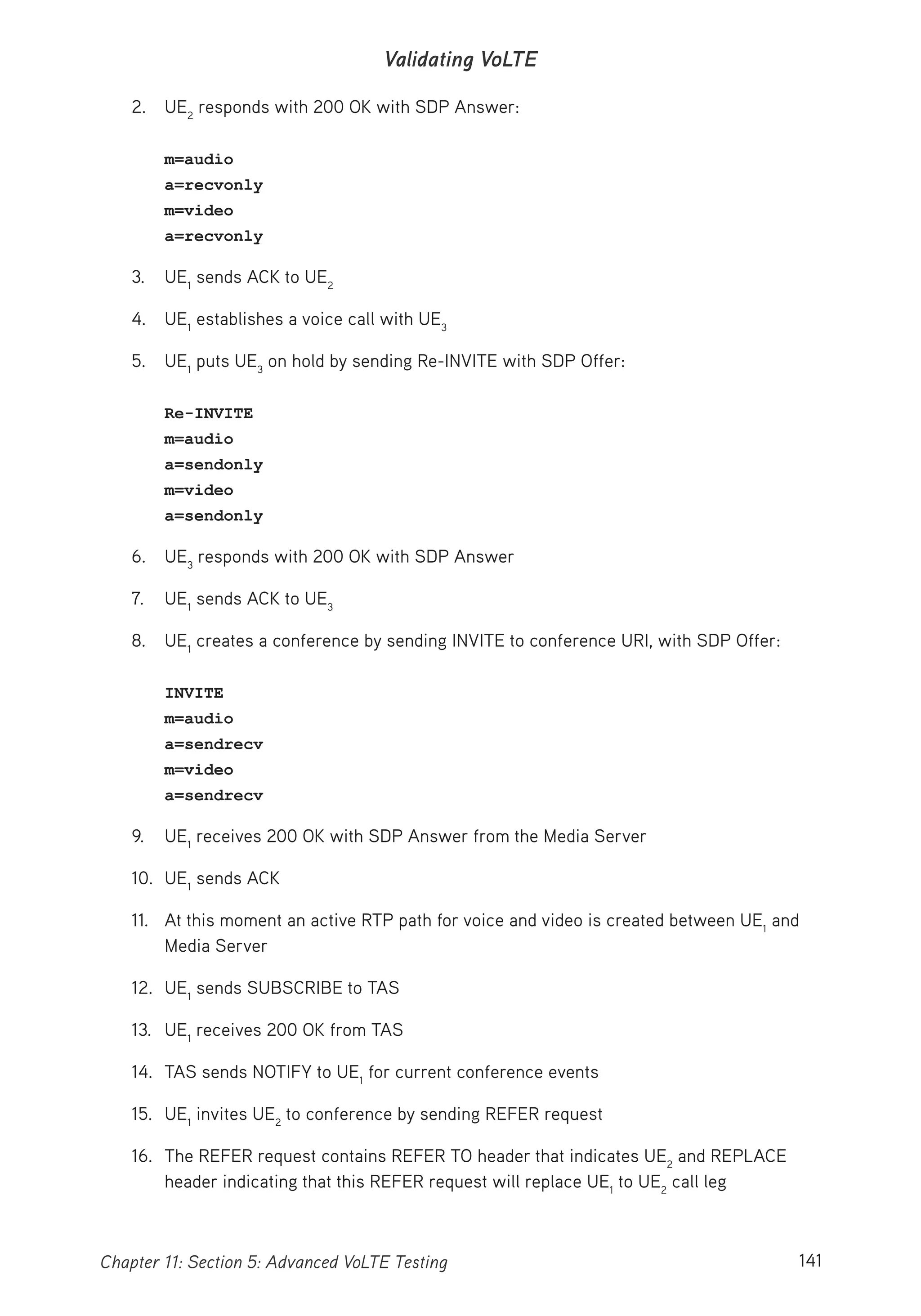 141Chapter 11: Section 5: Advanced VoLTE Testing
Validating VoLTE
2. UE2
responds with 200 OK with SDP Answer:
m=audio
a=recvonly
m=video
a=recvonly
3. UE1
sends ACK to UE2
4. UE1
establishes a voice call with UE3
5. UE1
puts UE3
on hold by sending Re-INVITE with SDP Offer:
Re-INVITE
m=audio
a=sendonly
m=video
a=sendonly
6. UE3
responds with 200 OK with SDP Answer
7. UE1
sends ACK to UE3
8. UE1
creates a conference by sending INVITE to conference URI, with SDP Offer:
INVITE
m=audio
a=sendrecv
m=video
a=sendrecv
9. UE1
receives 200 OK with SDP Answer from the Media Server
10. UE1
sends ACK
11. At this moment an active RTP path for voice and video is created between UE1
and
Media Server
12. UE1
sends SUBSCRIBE to TAS
13. UE1
receives 200 OK from TAS
14. TAS sends NOTIFY to UE1
for current conference events
15. UE1
invites UE2
to conference by sending REFER request
16. The REFER request contains REFER TO header that indicates UE2
and REPLACE
header indicating that this REFER request will replace UE1
to UE2
call leg
 