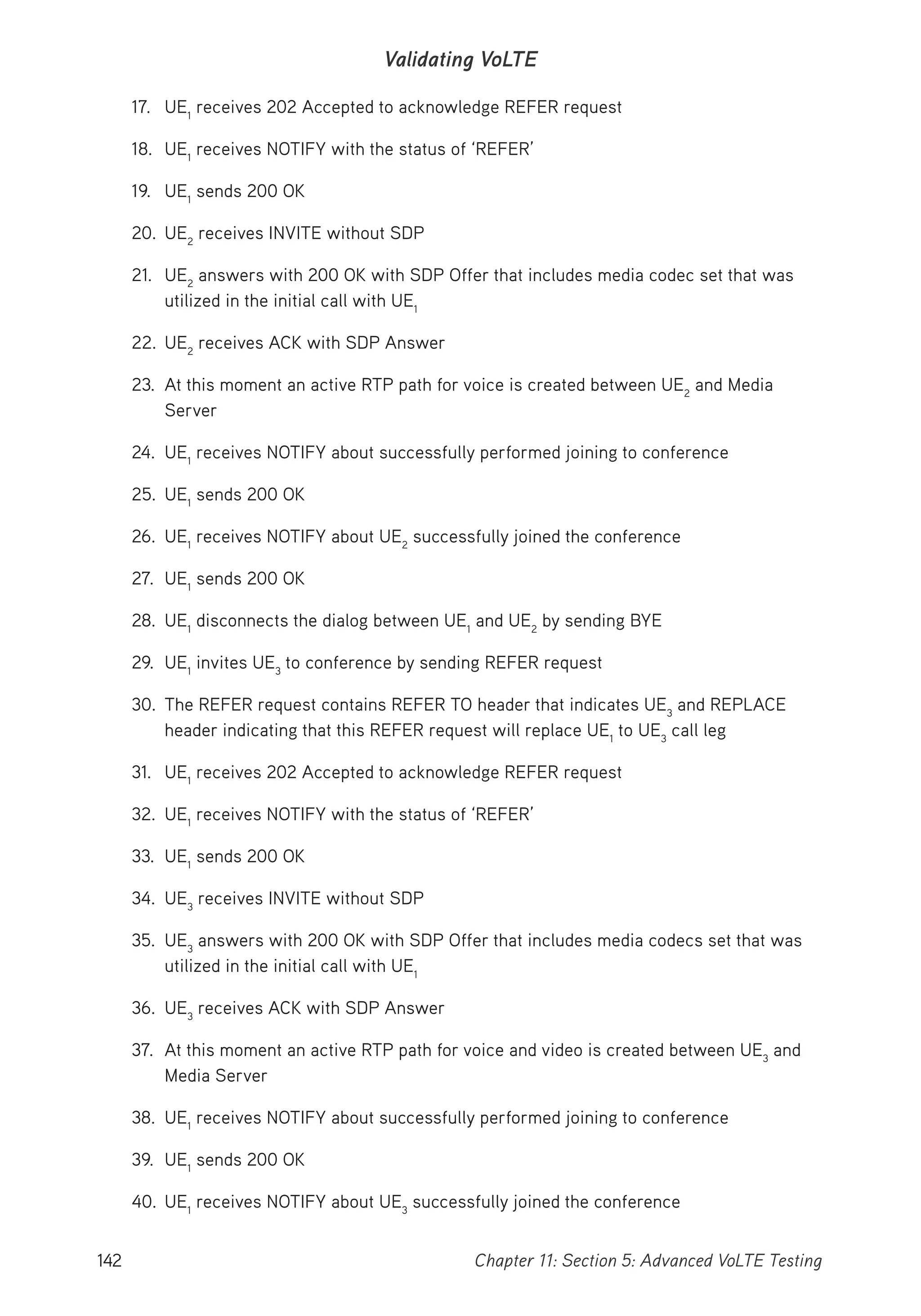 142 Chapter 11: Section 5: Advanced VoLTE Testing
Validating VoLTE
17. UE1
receives 202 Accepted to acknowledge REFER request
18. UE1
receives NOTIFY with the status of ‘REFER’
19. UE1
sends 200 OK
20. UE2
receives INVITE without SDP
21. UE2
answers with 200 OK with SDP Offer that includes media codec set that was
utilized in the initial call with UE1
22. UE2
receives ACK with SDP Answer
23. At this moment an active RTP path for voice is created between UE2
and Media
Server
24. UE1
receives NOTIFY about successfully performed joining to conference
25. UE1
sends 200 OK
26. UE1
receives NOTIFY about UE2
successfully joined the conference
27. UE1
sends 200 OK
28. UE1
disconnects the dialog between UE1
and UE2
by sending BYE
29. UE1
invites UE3
to conference by sending REFER request
30. The REFER request contains REFER TO header that indicates UE3
and REPLACE
header indicating that this REFER request will replace UE1
to UE3
call leg
31. UE1
receives 202 Accepted to acknowledge REFER request
32. UE1
receives NOTIFY with the status of ‘REFER’
33. UE1
sends 200 OK
34. UE3
receives INVITE without SDP
35. UE3
answers with 200 OK with SDP Offer that includes media codecs set that was
utilized in the initial call with UE1
36. UE3
receives ACK with SDP Answer
37. At this moment an active RTP path for voice and video is created between UE3
and
Media Server
38. UE1
receives NOTIFY about successfully performed joining to conference
39. UE1
sends 200 OK
40. UE1
receives NOTIFY about UE3
successfully joined the conference
 