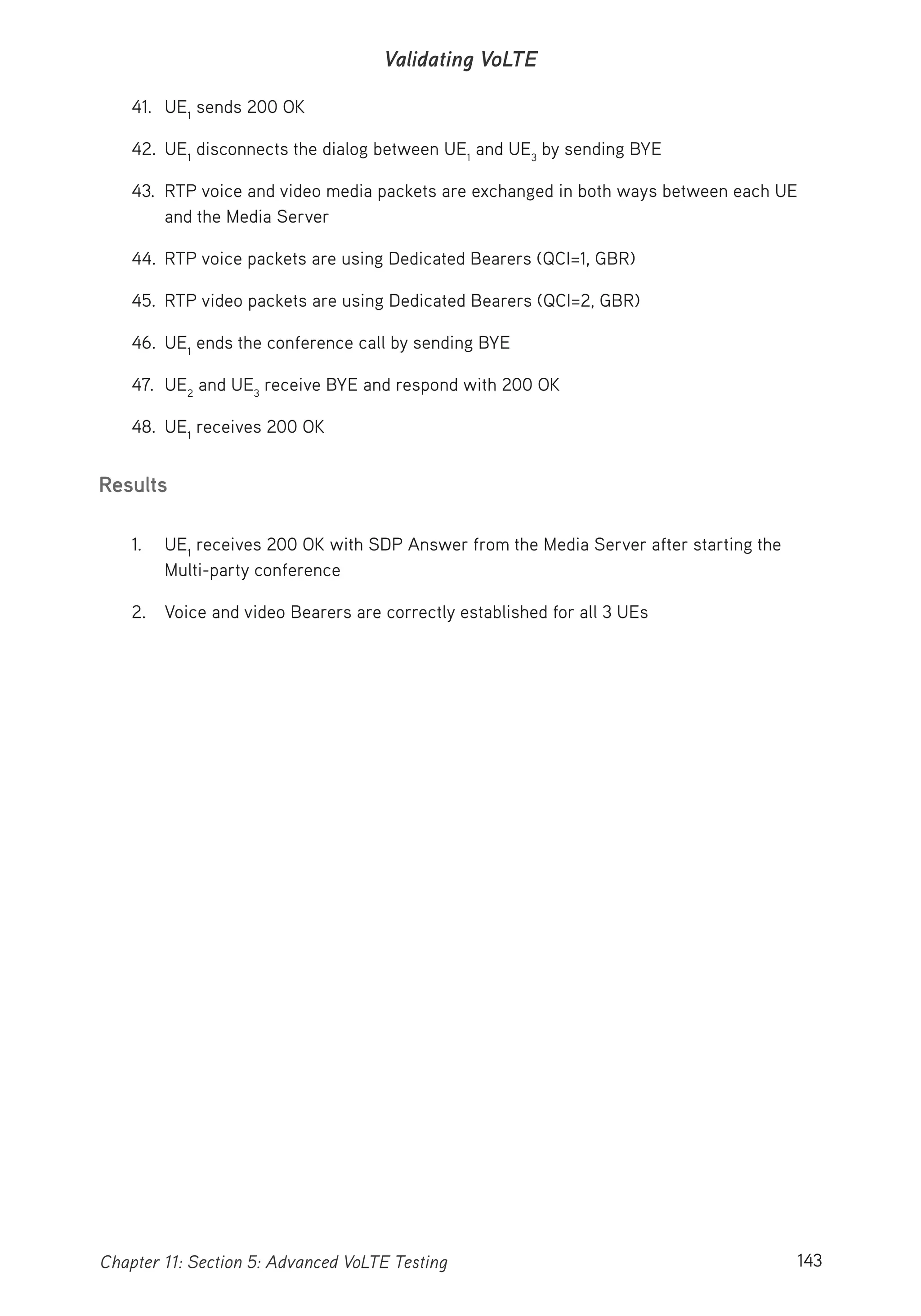 143Chapter 11: Section 5: Advanced VoLTE Testing
Validating VoLTE
41. UE1
sends 200 OK
42. UE1
disconnects the dialog between UE1
and UE3
by sending BYE
43. RTP voice and video media packets are exchanged in both ways between each UE
and the Media Server
44. RTP voice packets are using Dedicated Bearers (QCI=1, GBR)
45. RTP video packets are using Dedicated Bearers (QCI=2, GBR)
46. UE1
ends the conference call by sending BYE
47. UE2
and UE3
receive BYE and respond with 200 OK
48. UE1
receives 200 OK
Results
1. UE1
receives 200 OK with SDP Answer from the Media Server after starting the
Multi-party conference
2. Voice and video Bearers are correctly established for all 3 UEs
 