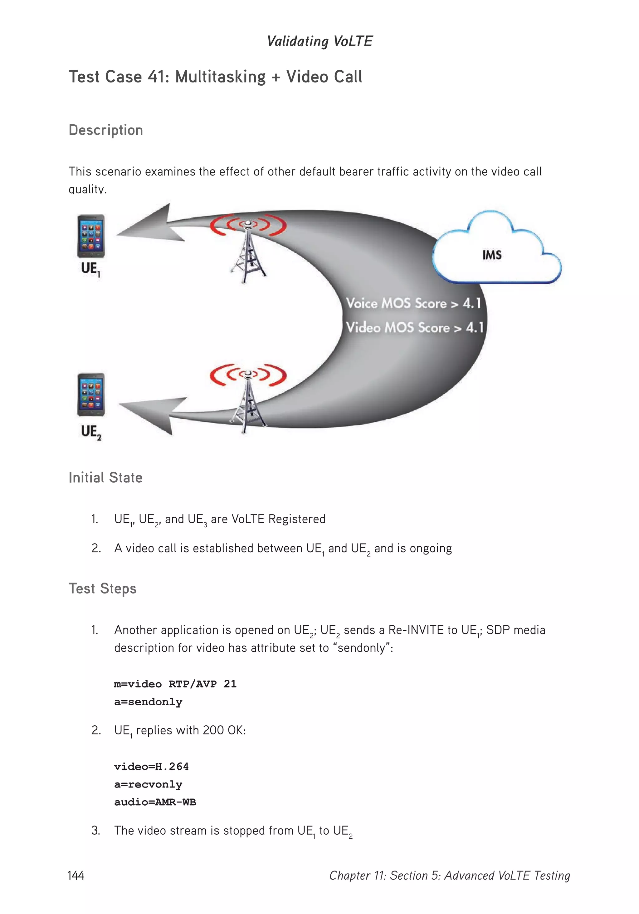 144 Chapter 11: Section 5: Advanced VoLTE Testing
Validating VoLTE
Test Case 41: Multitasking + Video Call
Description
This scenario examines the effect of other default bearer traffic activity on the video call
quality.
Initial State
1. UE1
, UE2
, and UE3
are VoLTE Registered
2. A video call is established between UE1
and UE2
and is ongoing
Test Steps
1. Another application is opened on UE2
; UE2
sends a Re-INVITE to UE1
; SDP media
description for video has attribute set to “sendonly”:
m=video RTP/AVP 21
a=sendonly
2. UE1
replies with 200 OK:
video=H.264
a=recvonly
audio=AMR-WB
3. The video stream is stopped from UE1
to UE2
 