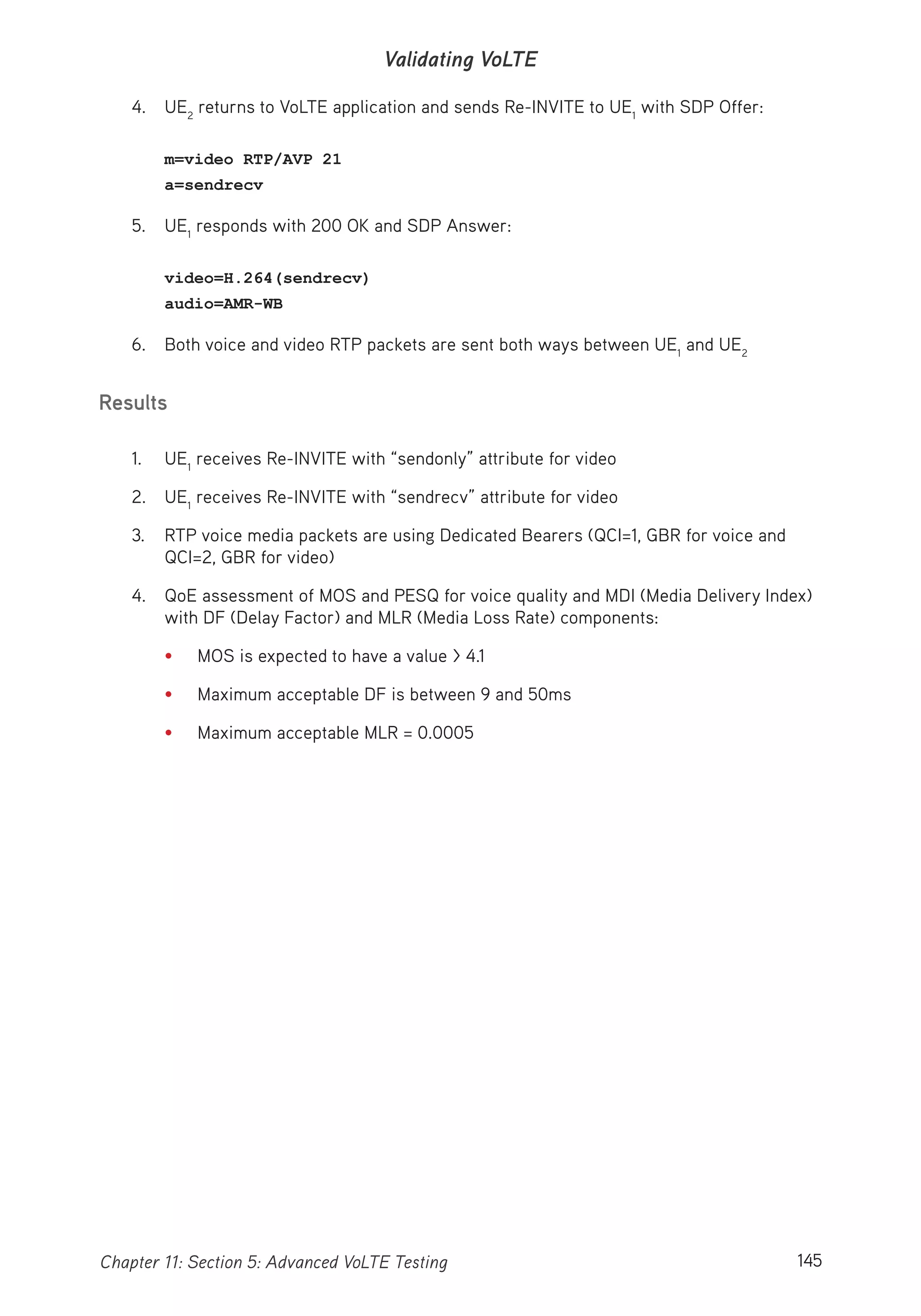 145Chapter 11: Section 5: Advanced VoLTE Testing
Validating VoLTE
4. UE2
returns to VoLTE application and sends Re-INVITE to UE1
with SDP Offer:
m=video RTP/AVP 21
a=sendrecv
5. UE1
responds with 200 OK and SDP Answer:
video=H.264(sendrecv)
audio=AMR-WB
6. Both voice and video RTP packets are sent both ways between UE1
and UE2
Results
1. UE1
receives Re-INVITE with “sendonly” attribute for video
2. UE1
receives Re-INVITE with “sendrecv” attribute for video
3. RTP voice media packets are using Dedicated Bearers (QCI=1, GBR for voice and
QCI=2, GBR for video)
4. QoE assessment of MOS and PESQ for voice quality and MDI (Media Delivery Index)
with DF (Delay Factor) and MLR (Media Loss Rate) components:
• MOS is expected to have a value > 4.1
• Maximum acceptable DF is between 9 and 50ms
• Maximum acceptable MLR = 0.0005
 