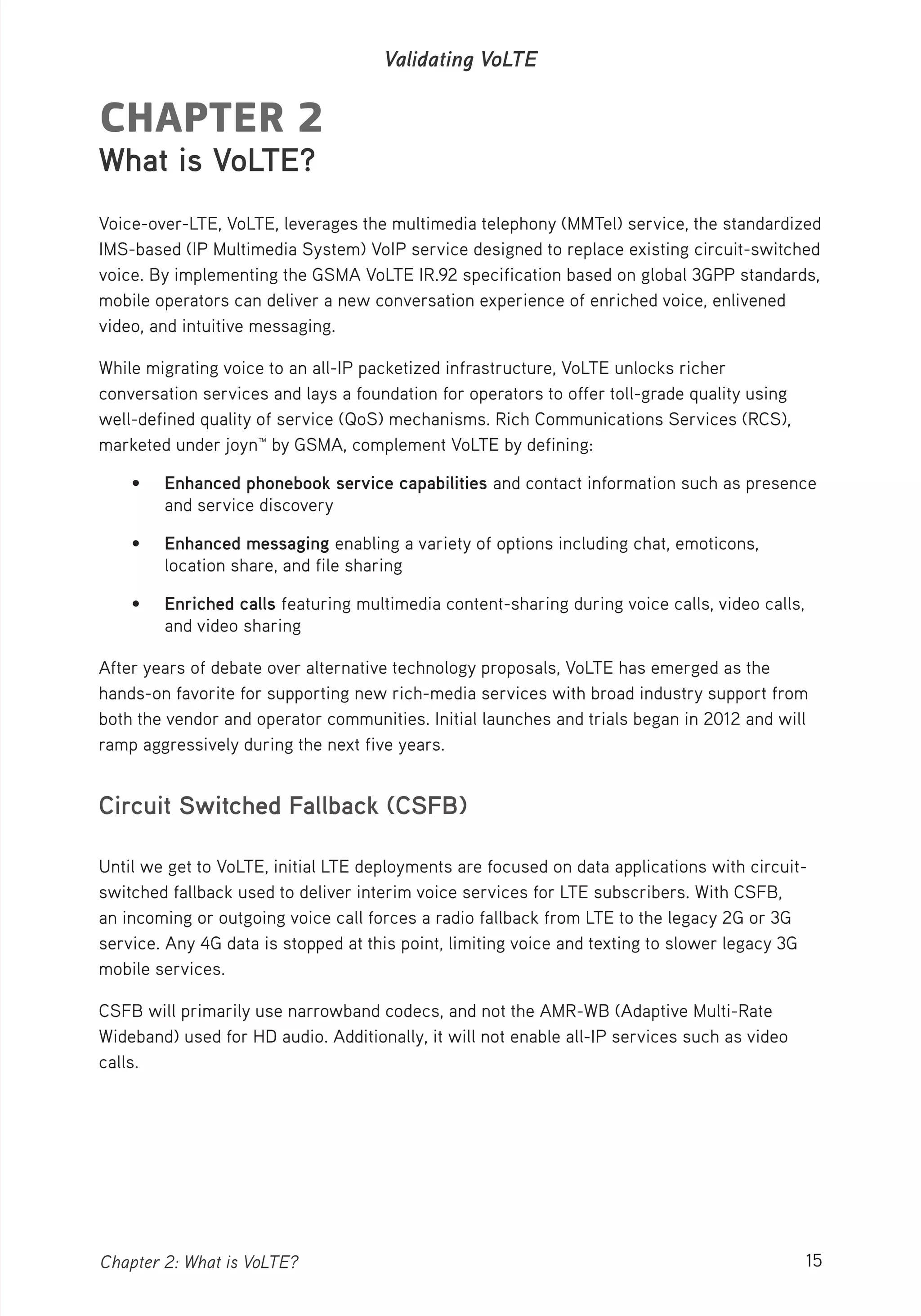 15Chapter 2: What is VoLTE?
Validating VoLTE
CHAPTER 2
What is VoLTE?
Voice-over-LTE, VoLTE, leverages the multimedia telephony (MMTel) service, the standardized
IMS-based (IP Multimedia System) VoIP service designed to replace existing circuit-switched
voice. By implementing the GSMA VoLTE IR.92 specification based on global 3GPP standards,
mobile operators can deliver a new conversation experience of enriched voice, enlivened
video, and intuitive messaging.
While migrating voice to an all-IP packetized infrastructure, VoLTE unlocks richer
conversation services and lays a foundation for operators to offer toll-grade quality using
well-defined quality of service (QoS) mechanisms. Rich Communications Services (RCS),
marketed under joyn™ by GSMA, complement VoLTE by defining:
• Enhanced phonebook service capabilities and contact information such as presence
and service discovery
• Enhanced messaging enabling a variety of options including chat, emoticons,
location share, and file sharing
• Enriched calls featuring multimedia content-sharing during voice calls, video calls,
and video sharing
After years of debate over alternative technology proposals, VoLTE has emerged as the
hands-on favorite for supporting new rich-media services with broad industry support from
both the vendor and operator communities. Initial launches and trials began in 2012 and will
ramp aggressively during the next five years.
Circuit Switched Fallback (CSFB)
Until we get to VoLTE, initial LTE deployments are focused on data applications with circuit-
switched fallback used to deliver interim voice services for LTE subscribers. With CSFB,
an incoming or outgoing voice call forces a radio fallback from LTE to the legacy 2G or 3G
service. Any 4G data is stopped at this point, limiting voice and texting to slower legacy 3G
mobile services.
CSFB will primarily use narrowband codecs, and not the AMR-WB (Adaptive Multi-Rate
Wideband) used for HD audio. Additionally, it will not enable all-IP services such as video
calls.
 