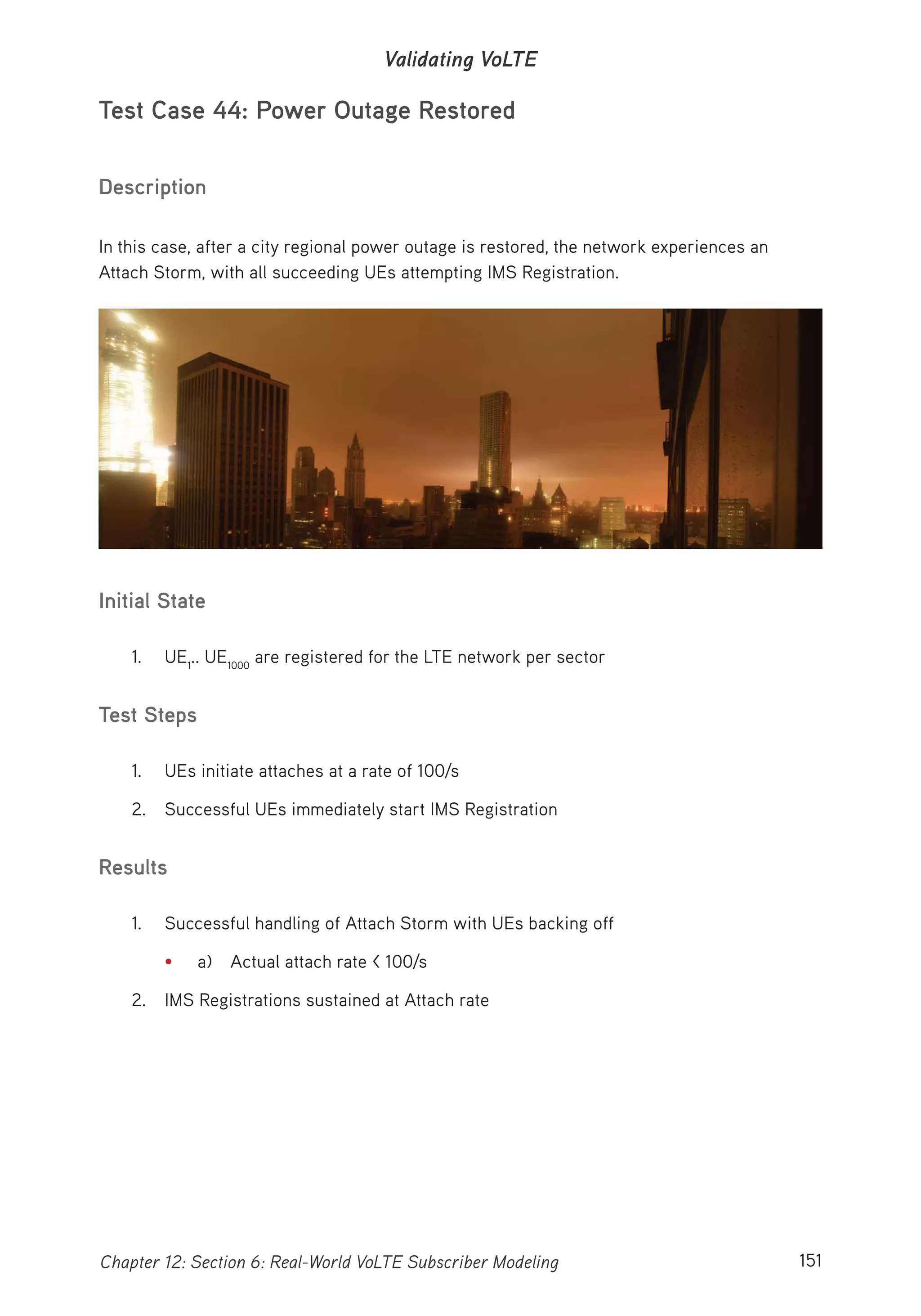 151Chapter 12: Section 6: Real-World VoLTE Subscriber Modeling
Validating VoLTE
Test Case 44: Power Outage Restored
Description
In this case, after a city regional power outage is restored, the network experiences an
Attach Storm, with all succeeding UEs attempting IMS Registration.
Initial State
1. UE1
.. UE1000
are registered for the LTE network per sector
Test Steps
1. UEs initiate attaches at a rate of 100/s
2. Successful UEs immediately start IMS Registration
Results
1. Successful handling of Attach Storm with UEs backing off
• a) Actual attach rate < 100/s
2. IMS Registrations sustained at Attach rate
 