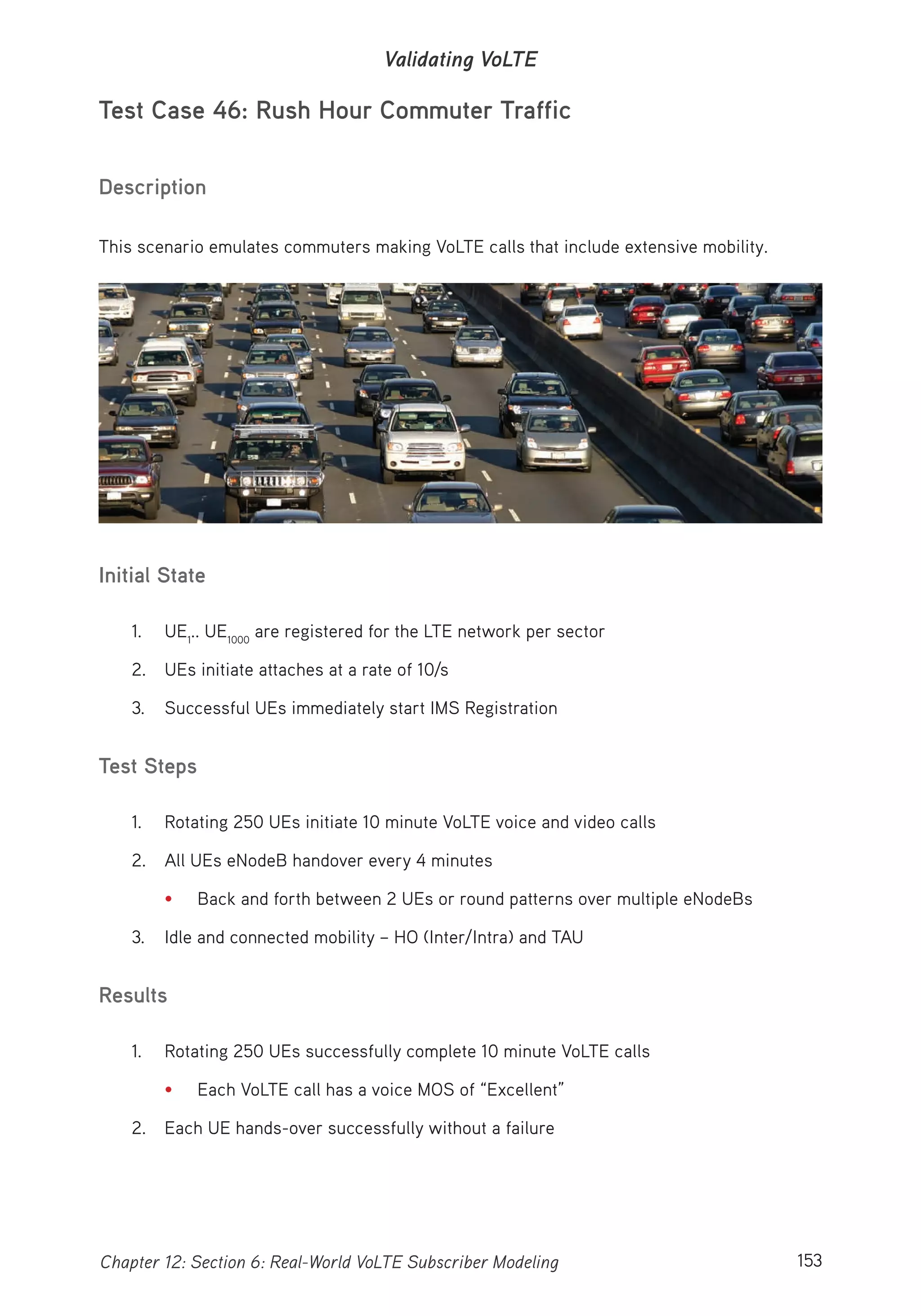 153Chapter 12: Section 6: Real-World VoLTE Subscriber Modeling
Validating VoLTE
Test Case 46: Rush Hour Commuter Traffic
Description
This scenario emulates commuters making VoLTE calls that include extensive mobility.
Initial State
1. UE1
.. UE1000
are registered for the LTE network per sector
2. UEs initiate attaches at a rate of 10/s
3. Successful UEs immediately start IMS Registration
Test Steps
1. Rotating 250 UEs initiate 10 minute VoLTE voice and video calls
2. All UEs eNodeB handover every 4 minutes
• Back and forth between 2 UEs or round patterns over multiple eNodeBs
3. Idle and connected mobility – HO (Inter/Intra) and TAU
Results
1. Rotating 250 UEs successfully complete 10 minute VoLTE calls
• Each VoLTE call has a voice MOS of “Excellent”
2. Each UE hands-over successfully without a failure
 