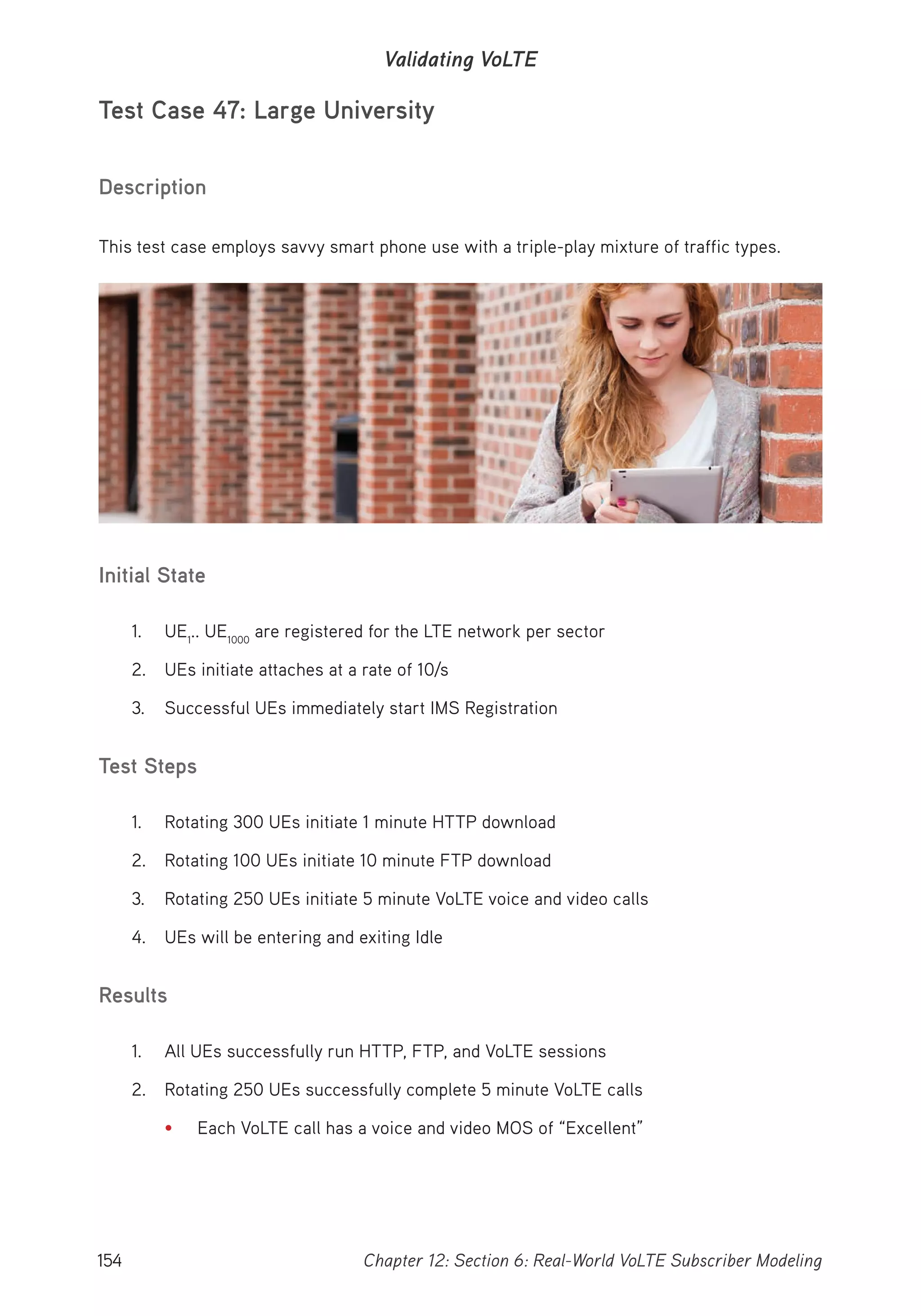 154 Chapter 12: Section 6: Real-World VoLTE Subscriber Modeling
Validating VoLTE
Test Case 47: Large University
Description
This test case employs savvy smart phone use with a triple-play mixture of traffic types.
Initial State
1. UE1
.. UE1000
are registered for the LTE network per sector
2. UEs initiate attaches at a rate of 10/s
3. Successful UEs immediately start IMS Registration
Test Steps
1. Rotating 300 UEs initiate 1 minute HTTP download
2. Rotating 100 UEs initiate 10 minute FTP download
3. Rotating 250 UEs initiate 5 minute VoLTE voice and video calls
4. UEs will be entering and exiting Idle
Results
1. All UEs successfully run HTTP, FTP, and VoLTE sessions
2. Rotating 250 UEs successfully complete 5 minute VoLTE calls
• Each VoLTE call has a voice and video MOS of “Excellent”
 