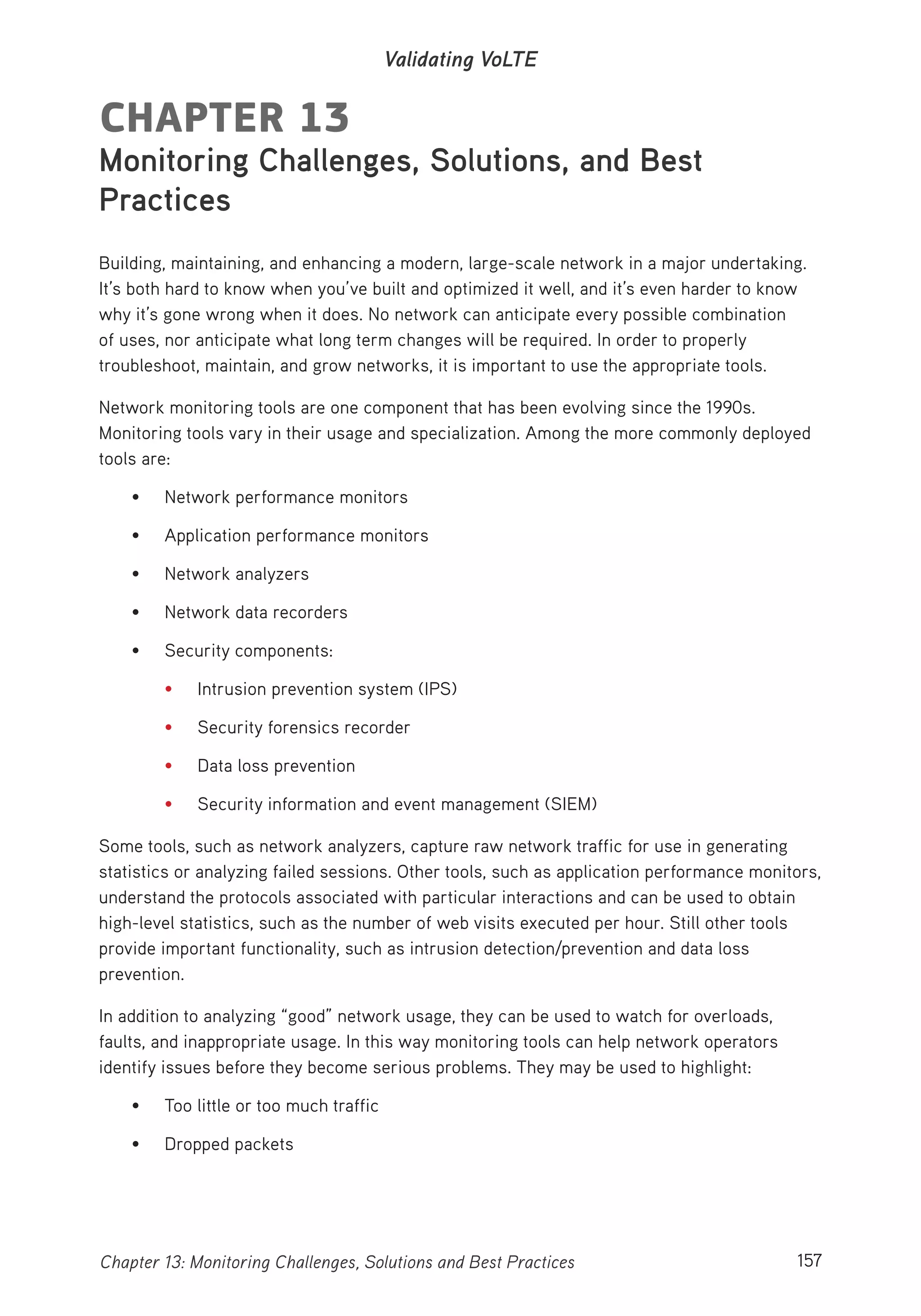 157Chapter 13: Monitoring Challenges, Solutions and Best Practices
Validating VoLTE
CHAPTER 13
Monitoring Challenges, Solutions, and Best
Practices
Building, maintaining, and enhancing a modern, large-scale network in a major undertaking.
It’s both hard to know when you’ve built and optimized it well, and it’s even harder to know
why it’s gone wrong when it does. No network can anticipate every possible combination
of uses, nor anticipate what long term changes will be required. In order to properly
troubleshoot, maintain, and grow networks, it is important to use the appropriate tools.
Network monitoring tools are one component that has been evolving since the 1990s.
Monitoring tools vary in their usage and specialization. Among the more commonly deployed
tools are:
• Network performance monitors
• Application performance monitors
• Network analyzers
• Network data recorders
• Security components:
• Intrusion prevention system (IPS)
• Security forensics recorder
• Data loss prevention
• Security information and event management (SIEM)
Some tools, such as network analyzers, capture raw network traffic for use in generating
statistics or analyzing failed sessions. Other tools, such as application performance monitors,
understand the protocols associated with particular interactions and can be used to obtain
high-level statistics, such as the number of web visits executed per hour. Still other tools
provide important functionality, such as intrusion detection/prevention and data loss
prevention.
In addition to analyzing “good” network usage, they can be used to watch for overloads,
faults, and inappropriate usage. In this way monitoring tools can help network operators
identify issues before they become serious problems. They may be used to highlight:
• Too little or too much traffic
• Dropped packets
 