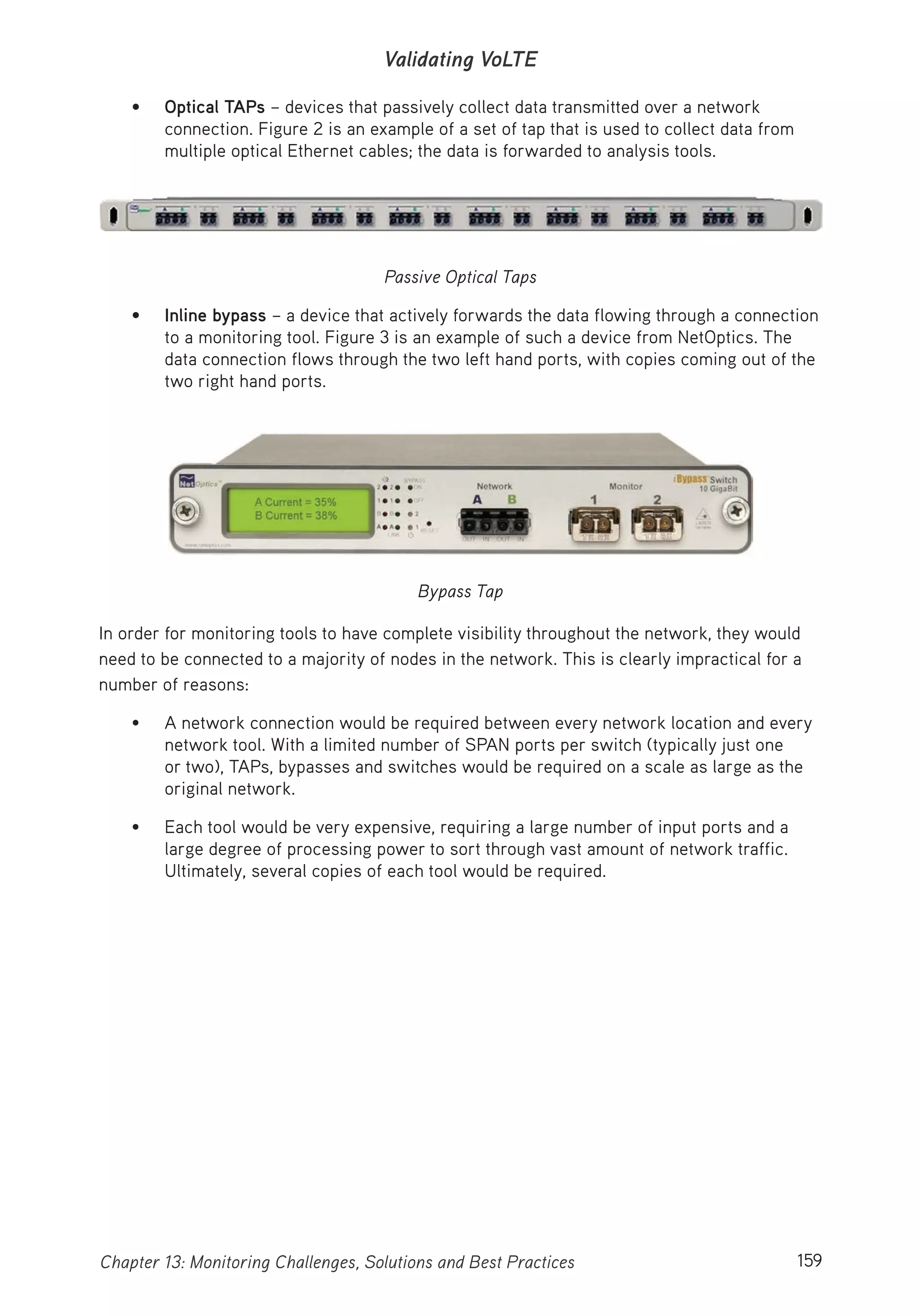 159Chapter 13: Monitoring Challenges, Solutions and Best Practices
Validating VoLTE
• Optical TAPs – devices that passively collect data transmitted over a network
connection. Figure 2 is an example of a set of tap that is used to collect data from
multiple optical Ethernet cables; the data is forwarded to analysis tools.
Passive Optical Taps
• Inline bypass – a device that actively forwards the data flowing through a connection
to a monitoring tool. Figure 3 is an example of such a device from NetOptics. The
data connection flows through the two left hand ports, with copies coming out of the
two right hand ports.
Bypass Tap
In order for monitoring tools to have complete visibility throughout the network, they would
need to be connected to a majority of nodes in the network. This is clearly impractical for a
number of reasons:
• A network connection would be required between every network location and every
network tool. With a limited number of SPAN ports per switch (typically just one
or two), TAPs, bypasses and switches would be required on a scale as large as the
original network.
• Each tool would be very expensive, requiring a large number of input ports and a
large degree of processing power to sort through vast amount of network traffic.
Ultimately, several copies of each tool would be required.
 