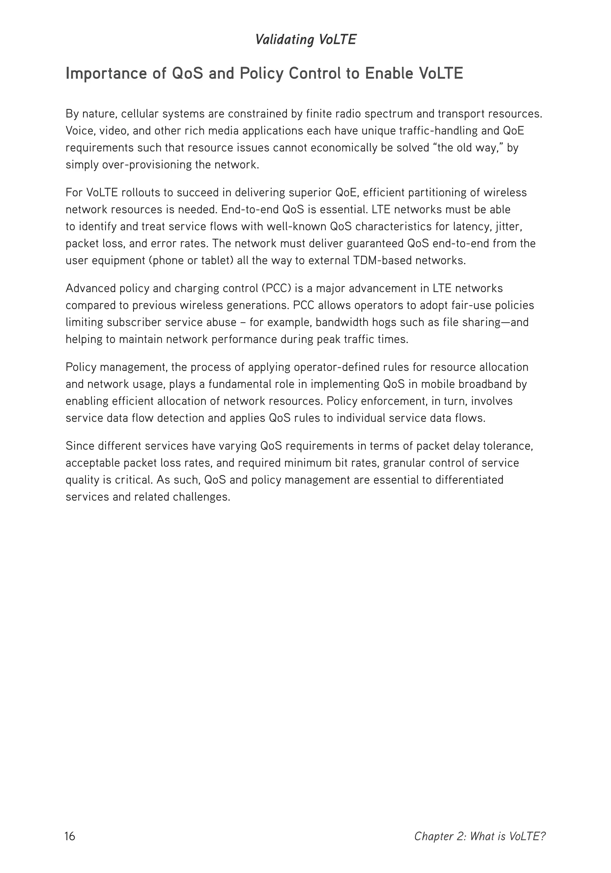 16 Chapter 2: What is VoLTE?
Validating VoLTE
Importance of QoS and Policy Control to Enable VoLTE
By nature, cellular systems are constrained by finite radio spectrum and transport resources.
Voice, video, and other rich media applications each have unique traffic-handling and QoE
requirements such that resource issues cannot economically be solved “the old way,” by
simply over-provisioning the network.
For VoLTE rollouts to succeed in delivering superior QoE, efficient partitioning of wireless
network resources is needed. End-to-end QoS is essential. LTE networks must be able
to identify and treat service flows with well-known QoS characteristics for latency, jitter,
packet loss, and error rates. The network must deliver guaranteed QoS end-to-end from the
user equipment (phone or tablet) all the way to external TDM-based networks.
Advanced policy and charging control (PCC) is a major advancement in LTE networks
compared to previous wireless generations. PCC allows operators to adopt fair-use policies
limiting subscriber service abuse – for example, bandwidth hogs such as file sharing—and
helping to maintain network performance during peak traffic times.
Policy management, the process of applying operator-defined rules for resource allocation
and network usage, plays a fundamental role in implementing QoS in mobile broadband by
enabling efficient allocation of network resources. Policy enforcement, in turn, involves
service data flow detection and applies QoS rules to individual service data flows.
Since different services have varying QoS requirements in terms of packet delay tolerance,
acceptable packet loss rates, and required minimum bit rates, granular control of service
quality is critical. As such, QoS and policy management are essential to differentiated
services and related challenges.
 
