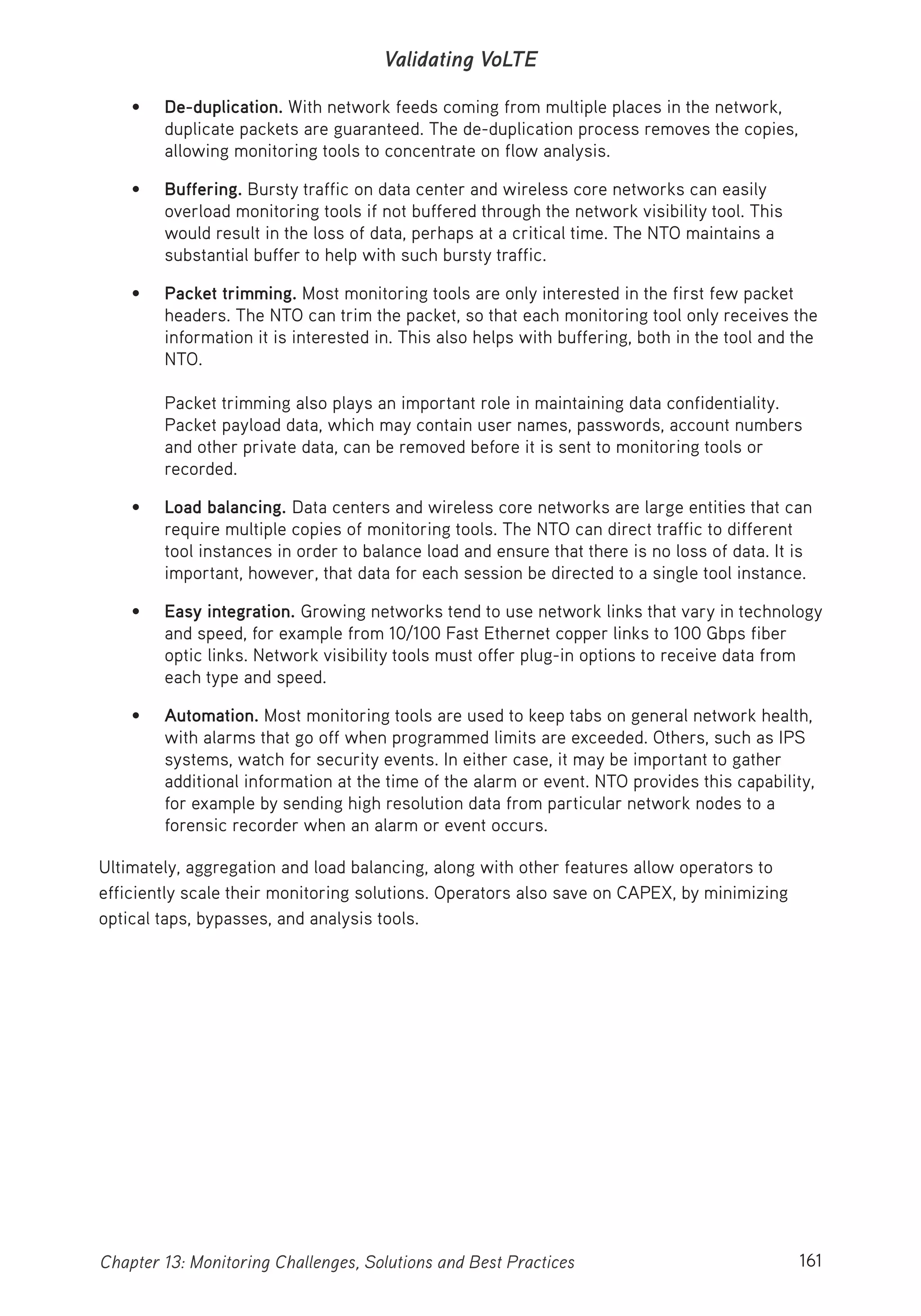 161Chapter 13: Monitoring Challenges, Solutions and Best Practices
Validating VoLTE
• De-duplication. With network feeds coming from multiple places in the network,
duplicate packets are guaranteed. The de-duplication process removes the copies,
allowing monitoring tools to concentrate on flow analysis.
• Buffering. Bursty traffic on data center and wireless core networks can easily
overload monitoring tools if not buffered through the network visibility tool. This
would result in the loss of data, perhaps at a critical time. The NTO maintains a
substantial buffer to help with such bursty traffic.
• Packet trimming. Most monitoring tools are only interested in the first few packet
headers. The NTO can trim the packet, so that each monitoring tool only receives the
information it is interested in. This also helps with buffering, both in the tool and the
NTO.
Packet trimming also plays an important role in maintaining data confidentiality.
Packet payload data, which may contain user names, passwords, account numbers
and other private data, can be removed before it is sent to monitoring tools or
recorded.
• Load balancing. Data centers and wireless core networks are large entities that can
require multiple copies of monitoring tools. The NTO can direct traffic to different
tool instances in order to balance load and ensure that there is no loss of data. It is
important, however, that data for each session be directed to a single tool instance.
• Easy integration. Growing networks tend to use network links that vary in technology
and speed, for example from 10/100 Fast Ethernet copper links to 100 Gbps fiber
optic links. Network visibility tools must offer plug-in options to receive data from
each type and speed.
• Automation. Most monitoring tools are used to keep tabs on general network health,
with alarms that go off when programmed limits are exceeded. Others, such as IPS
systems, watch for security events. In either case, it may be important to gather
additional information at the time of the alarm or event. NTO provides this capability,
for example by sending high resolution data from particular network nodes to a
forensic recorder when an alarm or event occurs.
Ultimately, aggregation and load balancing, along with other features allow operators to
efficiently scale their monitoring solutions. Operators also save on CAPEX, by minimizing
optical taps, bypasses, and analysis tools.
 