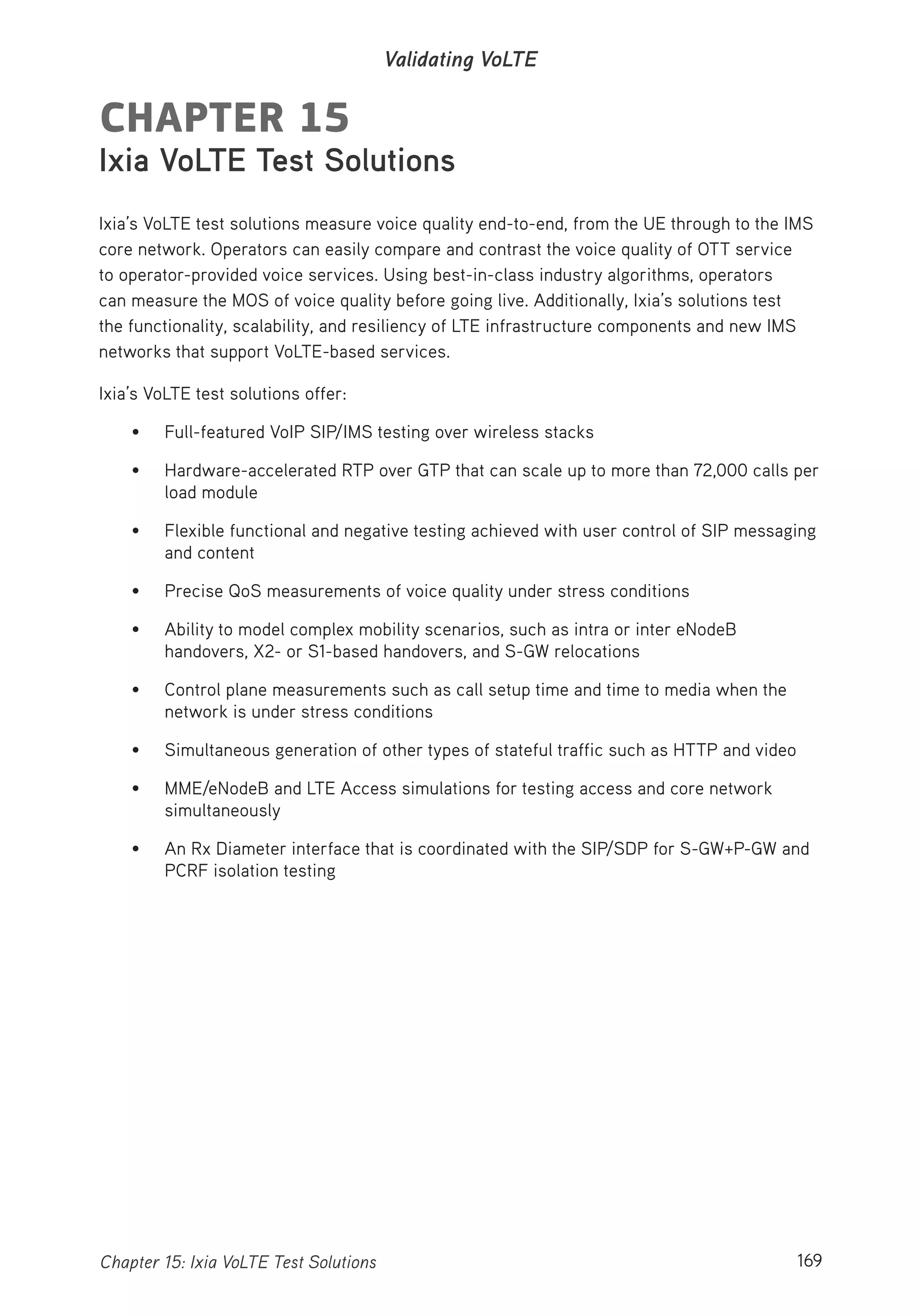 169Chapter 15: Ixia VoLTE Test Solutions
Validating VoLTE
CHAPTER 15
Ixia VoLTE Test Solutions
Ixia’s VoLTE test solutions measure voice quality end-to-end, from the UE through to the IMS
core network. Operators can easily compare and contrast the voice quality of OTT service
to operator-provided voice services. Using best-in-class industry algorithms, operators
can measure the MOS of voice quality before going live. Additionally, Ixia’s solutions test
the functionality, scalability, and resiliency of LTE infrastructure components and new IMS
networks that support VoLTE-based services.
Ixia’s VoLTE test solutions offer:
• Full-featured VoIP SIP/IMS testing over wireless stacks
• Hardware-accelerated RTP over GTP that can scale up to more than 72,000 calls per
load module
• Flexible functional and negative testing achieved with user control of SIP messaging
and content
• Precise QoS measurements of voice quality under stress conditions
• Ability to model complex mobility scenarios, such as intra or inter eNodeB
handovers, X2- or S1-based handovers, and S-GW relocations
• Control plane measurements such as call setup time and time to media when the
network is under stress conditions
• Simultaneous generation of other types of stateful traffic such as HTTP and video
• MME/eNodeB and LTE Access simulations for testing access and core network
simultaneously
• An Rx Diameter interface that is coordinated with the SIP/SDP for S-GW+P-GW and
PCRF isolation testing
 