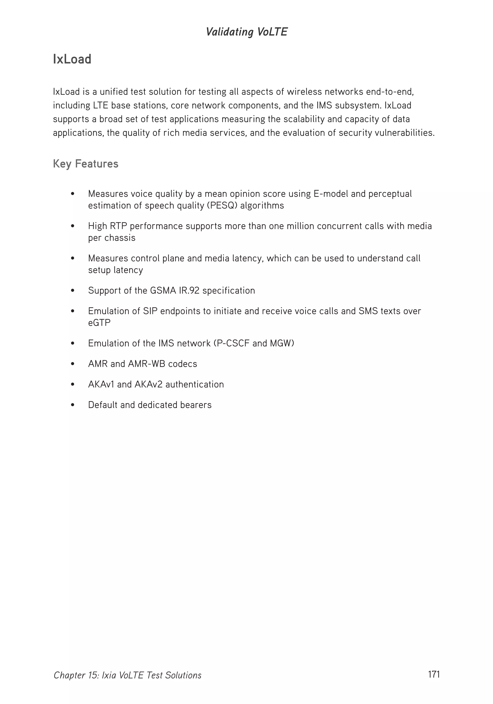 171Chapter 15: Ixia VoLTE Test Solutions
Validating VoLTE
IxLoad
IxLoad is a unified test solution for testing all aspects of wireless networks end-to-end,
including LTE base stations, core network components, and the IMS subsystem. IxLoad
supports a broad set of test applications measuring the scalability and capacity of data
applications, the quality of rich media services, and the evaluation of security vulnerabilities.
Key Features
• Measures voice quality by a mean opinion score using E-model and perceptual
estimation of speech quality (PESQ) algorithms
• High RTP performance supports more than one million concurrent calls with media
per chassis
• Measures control plane and media latency, which can be used to understand call
setup latency
• Support of the GSMA IR.92 specification
• Emulation of SIP endpoints to initiate and receive voice calls and SMS texts over
eGTP
• Emulation of the IMS network (P-CSCF and MGW)
• AMR and AMR-WB codecs
• AKAv1 and AKAv2 authentication
• Default and dedicated bearers
 