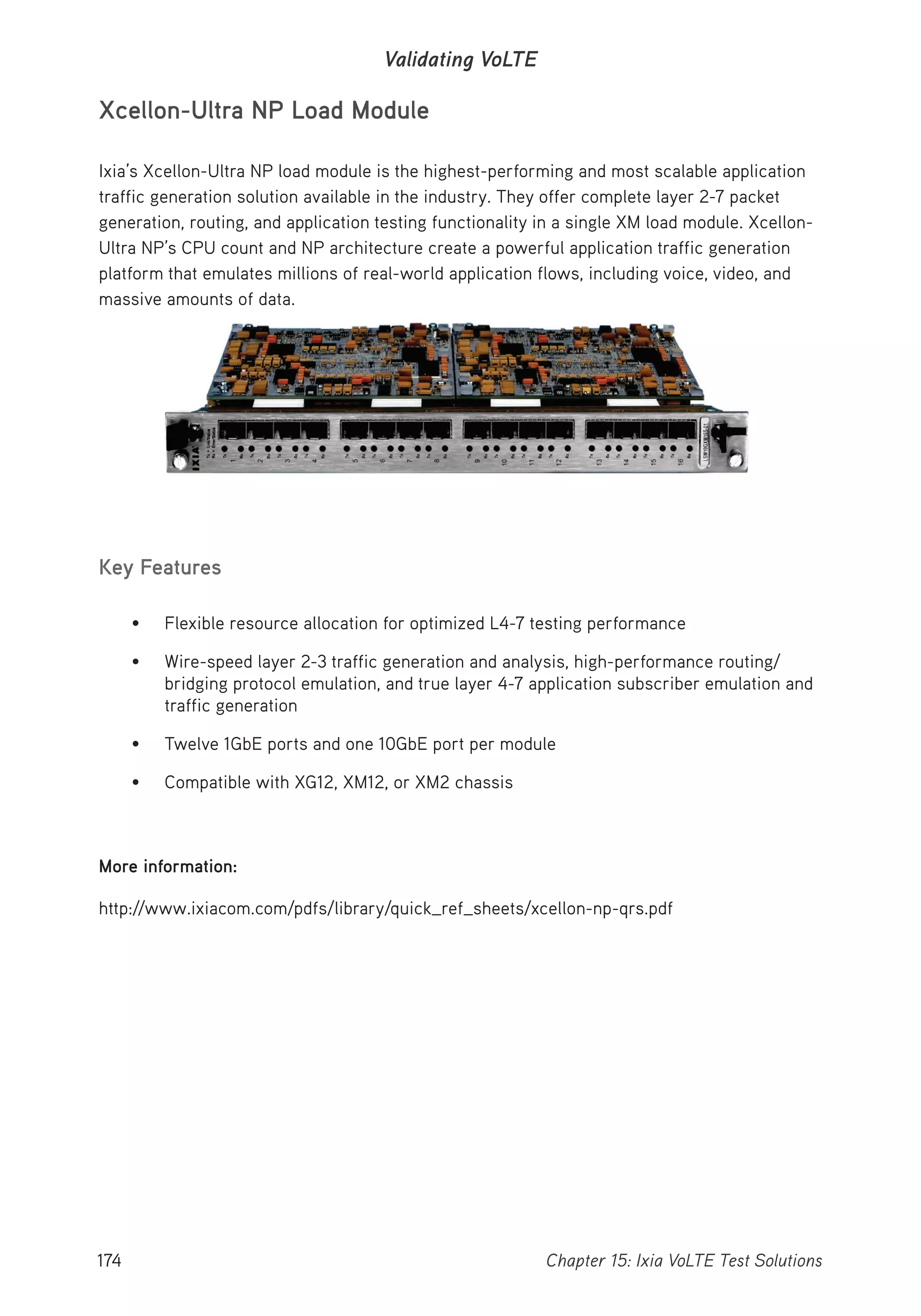 174 Chapter 15: Ixia VoLTE Test Solutions
Validating VoLTE
Xcellon-Ultra NP Load Module
Ixia’s Xcellon-Ultra NP load module is the highest-performing and most scalable application
traffic generation solution available in the industry. They offer complete layer 2-7 packet
generation, routing, and application testing functionality in a single XM load module. Xcellon-
Ultra NP’s CPU count and NP architecture create a powerful application traffic generation
platform that emulates millions of real-world application flows, including voice, video, and
massive amounts of data.
Key Features
• Flexible resource allocation for optimized L4-7 testing performance
• Wire-speed layer 2-3 traffic generation and analysis, high-performance routing/
bridging protocol emulation, and true layer 4-7 application subscriber emulation and
traffic generation
• Twelve 1GbE ports and one 10GbE port per module
• Compatible with XG12, XM12, or XM2 chassis
More information:
http://www.ixiacom.com/pdfs/library/quick_ref_sheets/xcellon-np-qrs.pdf
 