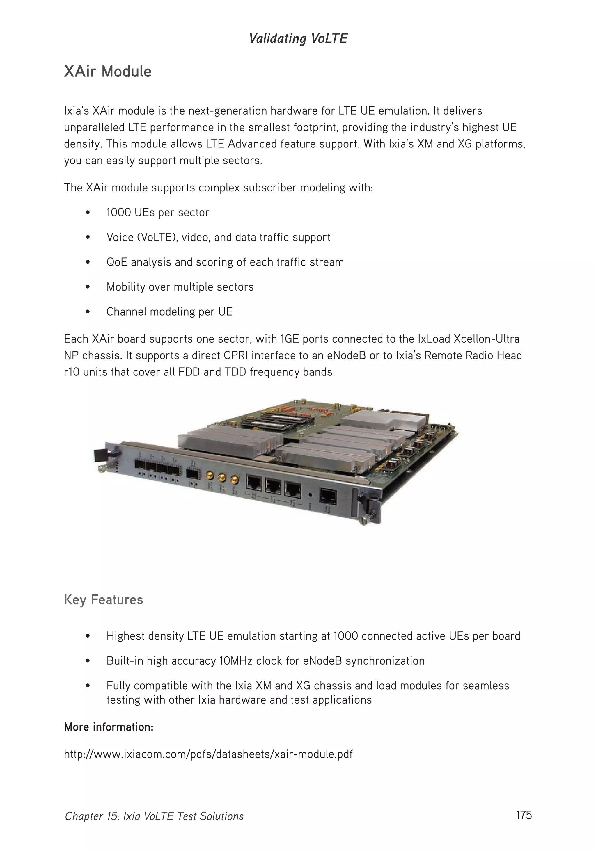 175Chapter 15: Ixia VoLTE Test Solutions
Validating VoLTE
XAir Module
Ixia’s XAir module is the next-generation hardware for LTE UE emulation. It delivers
unparalleled LTE performance in the smallest footprint, providing the industry’s highest UE
density. This module allows LTE Advanced feature support. With Ixia’s XM and XG platforms,
you can easily support multiple sectors.
The XAir module supports complex subscriber modeling with:
• 1000 UEs per sector
• Voice (VoLTE), video, and data traffic support
• QoE analysis and scoring of each traffic stream
• Mobility over multiple sectors
• Channel modeling per UE
Each XAir board supports one sector, with 1GE ports connected to the IxLoad Xcellon-Ultra
NP chassis. It supports a direct CPRI interface to an eNodeB or to Ixia’s Remote Radio Head
r10 units that cover all FDD and TDD frequency bands.
Key Features
• Highest density LTE UE emulation starting at 1000 connected active UEs per board
• Built-in high accuracy 10MHz clock for eNodeB synchronization
• Fully compatible with the Ixia XM and XG chassis and load modules for seamless
testing with other Ixia hardware and test applications
More information:
http://www.ixiacom.com/pdfs/datasheets/xair-module.pdf
 