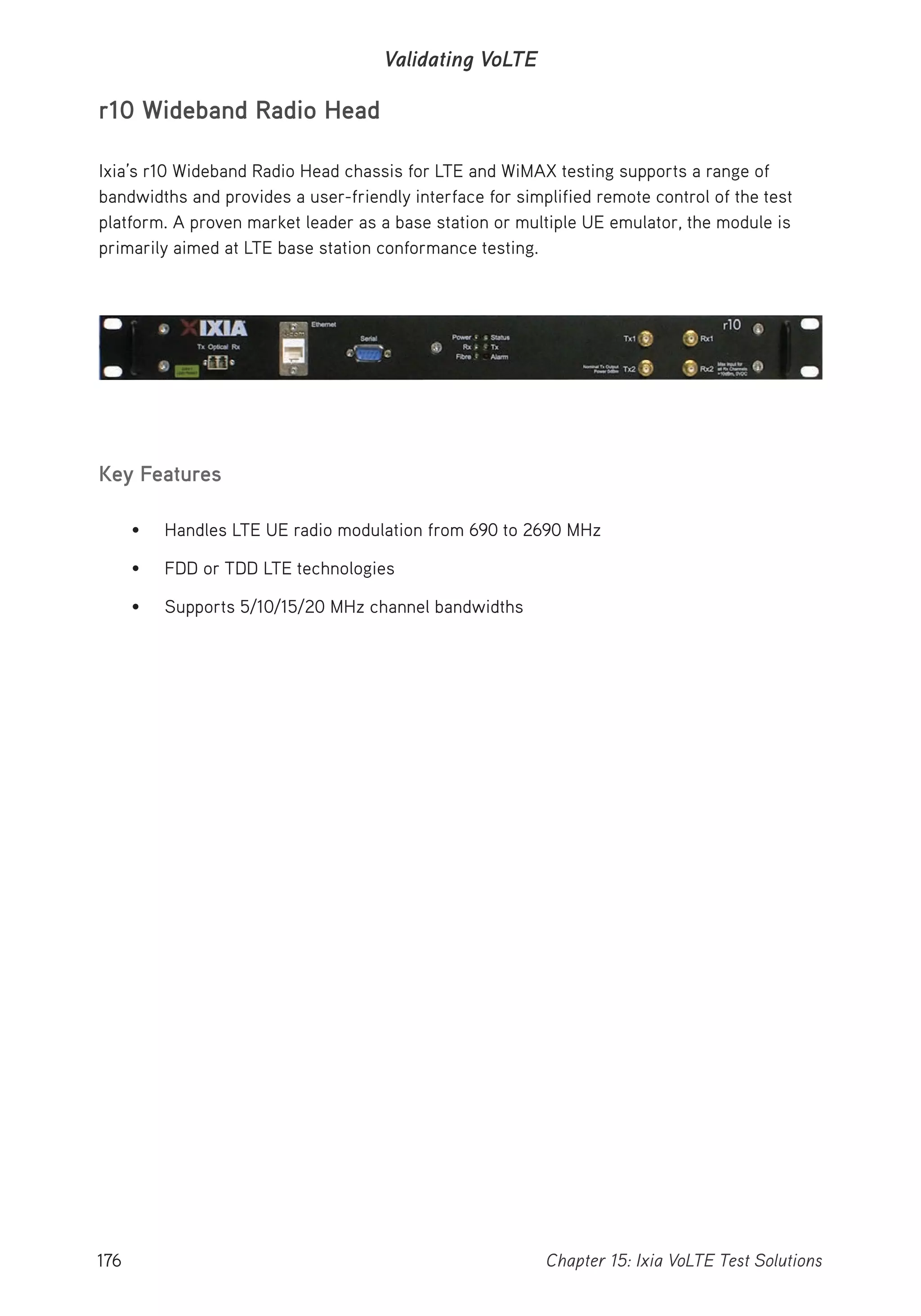 176 Chapter 15: Ixia VoLTE Test Solutions
Validating VoLTE
r10 Wideband Radio Head
Ixia’s r10 Wideband Radio Head chassis for LTE and WiMAX testing supports a range of
bandwidths and provides a user-friendly interface for simplified remote control of the test
platform. A proven market leader as a base station or multiple UE emulator, the module is
primarily aimed at LTE base station conformance testing.
Key Features
• Handles LTE UE radio modulation from 690 to 2690 MHz
• FDD or TDD LTE technologies
• Supports 5/10/15/20 MHz channel bandwidths
 