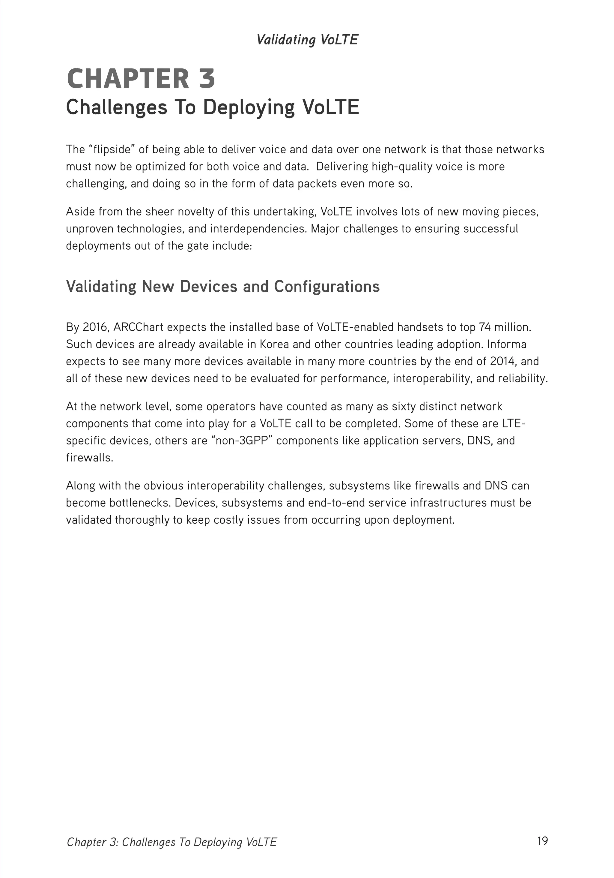 19Chapter 3: Challenges To Deploying VoLTE
Validating VoLTE
CHAPTER 3
Challenges To Deploying VoLTE
The “flipside” of being able to deliver voice and data over one network is that those networks
must now be optimized for both voice and data. Delivering high-quality voice is more
challenging, and doing so in the form of data packets even more so.
Aside from the sheer novelty of this undertaking, VoLTE involves lots of new moving pieces,
unproven technologies, and interdependencies. Major challenges to ensuring successful
deployments out of the gate include:
Validating New Devices and Configurations
By 2016, ARCChart expects the installed base of VoLTE-enabled handsets to top 74 million.
Such devices are already available in Korea and other countries leading adoption. Informa
expects to see many more devices available in many more countries by the end of 2014, and
all of these new devices need to be evaluated for performance, interoperability, and reliability.
At the network level, some operators have counted as many as sixty distinct network
components that come into play for a VoLTE call to be completed. Some of these are LTE-
specific devices, others are “non-3GPP” components like application servers, DNS, and
firewalls.
Along with the obvious interoperability challenges, subsystems like firewalls and DNS can
become bottlenecks. Devices, subsystems and end-to-end service infrastructures must be
validated thoroughly to keep costly issues from occurring upon deployment.
 