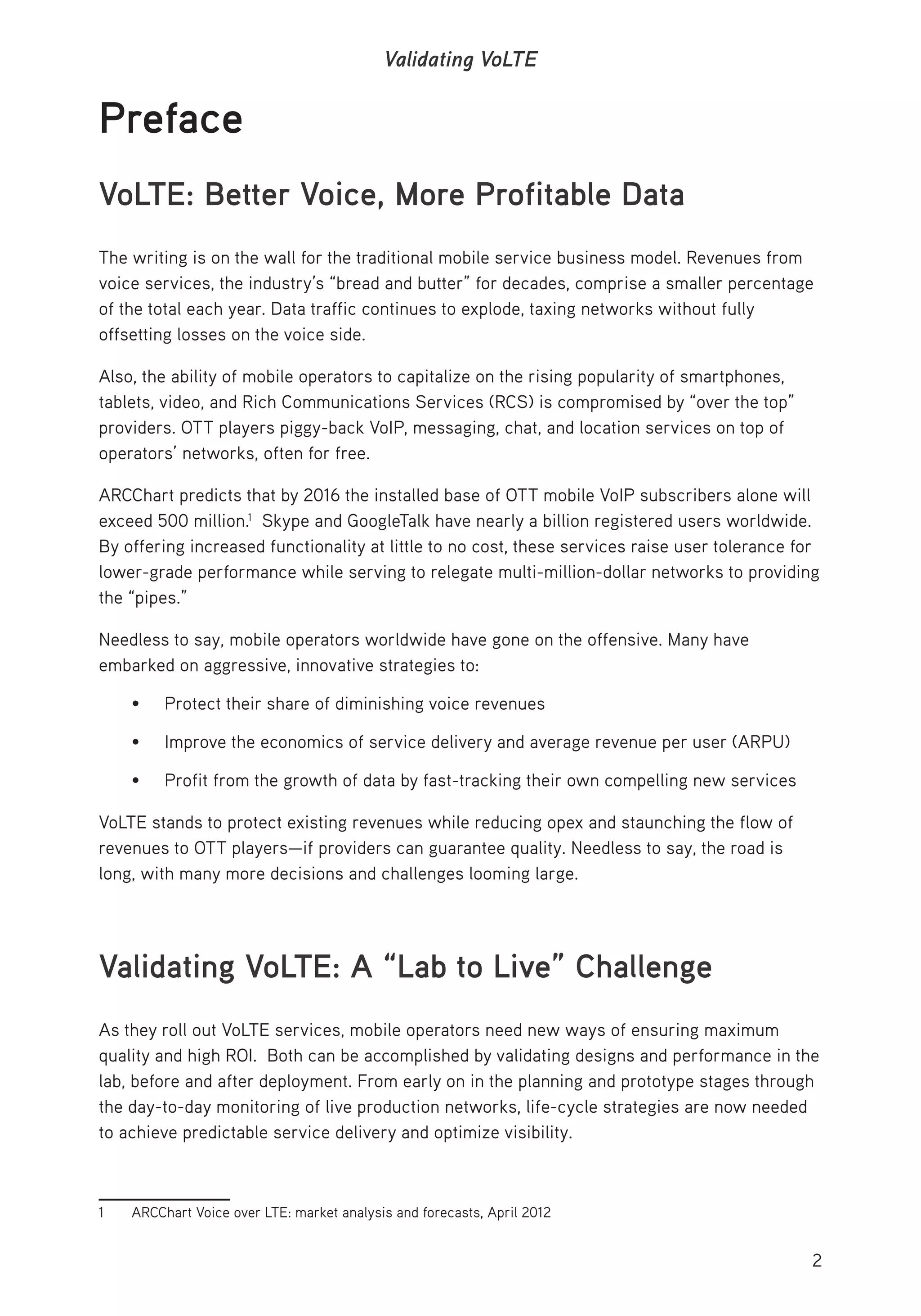 2
Validating VoLTE
Preface
VoLTE: Better Voice, More Profitable Data
The writing is on the wall for the traditional mobile service business model. Revenues from
voice services, the industry’s “bread and butter” for decades, comprise a smaller percentage
of the total each year. Data traffic continues to explode, taxing networks without fully
offsetting losses on the voice side.
Also, the ability of mobile operators to capitalize on the rising popularity of smartphones,
tablets, video, and Rich Communications Services (RCS) is compromised by “over the top”
providers. OTT players piggy-back VoIP, messaging, chat, and location services on top of
operators’ networks, often for free.
ARCChart predicts that by 2016 the installed base of OTT mobile VoIP subscribers alone will
exceed 500 million.1
Skype and GoogleTalk have nearly a billion registered users worldwide.
By offering increased functionality at little to no cost, these services raise user tolerance for
lower-grade performance while serving to relegate multi-million-dollar networks to providing
the “pipes.”
Needless to say, mobile operators worldwide have gone on the offensive. Many have
embarked on aggressive, innovative strategies to:
• Protect their share of diminishing voice revenues
• Improve the economics of service delivery and average revenue per user (ARPU)
• Profit from the growth of data by fast-tracking their own compelling new services
VoLTE stands to protect existing revenues while reducing opex and staunching the flow of
revenues to OTT players—if providers can guarantee quality. Needless to say, the road is
long, with many more decisions and challenges looming large.
Validating VoLTE: A “Lab to Live” Challenge
As they roll out VoLTE services, mobile operators need new ways of ensuring maximum
quality and high ROI. Both can be accomplished by validating designs and performance in the
lab, before and after deployment. From early on in the planning and prototype stages through
the day-to-day monitoring of live production networks, life-cycle strategies are now needed
to achieve predictable service delivery and optimize visibility.
1 ARCChart Voice over LTE: market analysis and forecasts, April 2012
 
