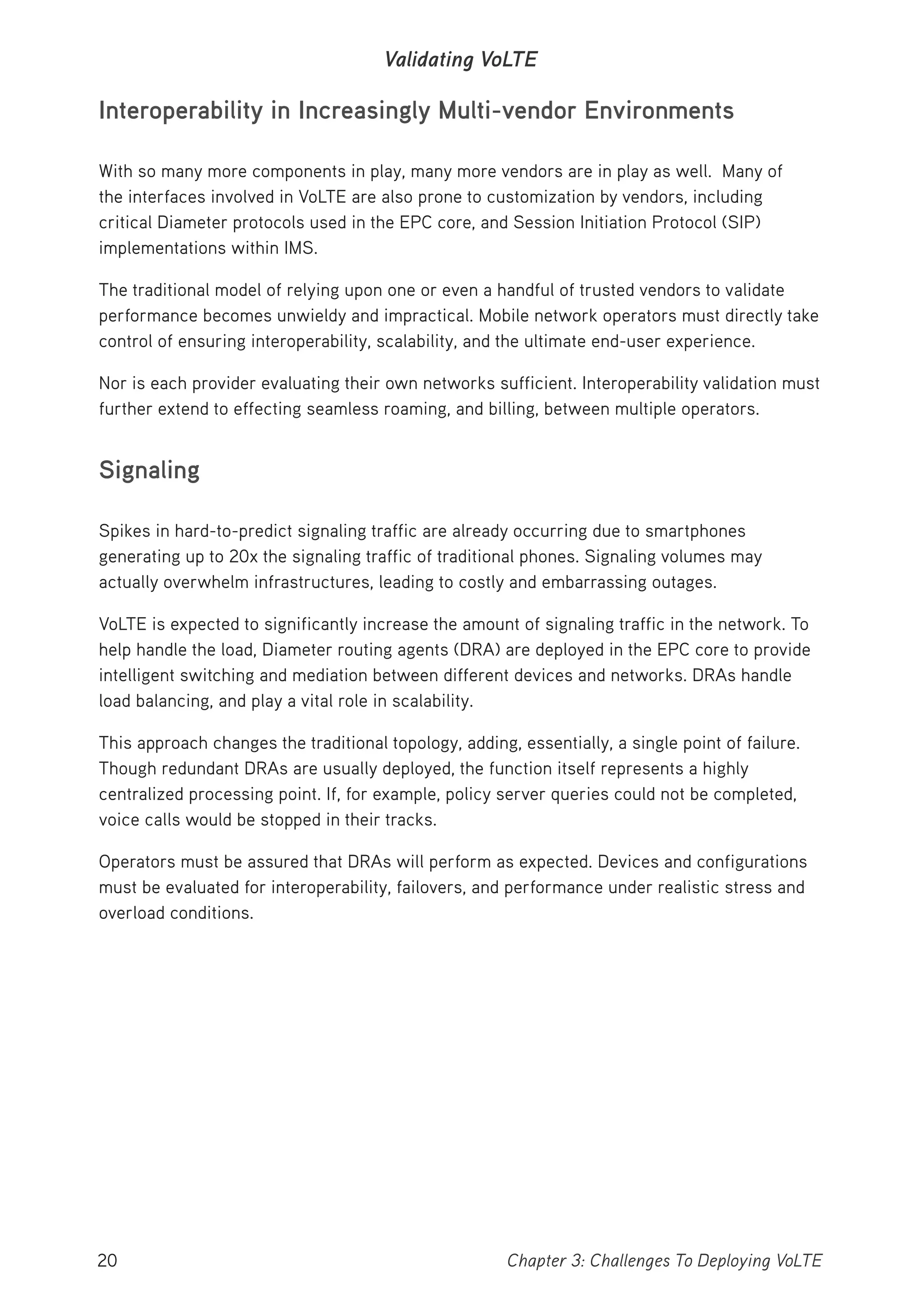 20 Chapter 3: Challenges To Deploying VoLTE
Validating VoLTE
Interoperability in Increasingly Multi-vendor Environments
With so many more components in play, many more vendors are in play as well. Many of
the interfaces involved in VoLTE are also prone to customization by vendors, including
critical Diameter protocols used in the EPC core, and Session Initiation Protocol (SIP)
implementations within IMS.
The traditional model of relying upon one or even a handful of trusted vendors to validate
performance becomes unwieldy and impractical. Mobile network operators must directly take
control of ensuring interoperability, scalability, and the ultimate end-user experience.
Nor is each provider evaluating their own networks sufficient. Interoperability validation must
further extend to effecting seamless roaming, and billing, between multiple operators.
Signaling
Spikes in hard-to-predict signaling traffic are already occurring due to smartphones
generating up to 20x the signaling traffic of traditional phones. Signaling volumes may
actually overwhelm infrastructures, leading to costly and embarrassing outages.
VoLTE is expected to significantly increase the amount of signaling traffic in the network. To
help handle the load, Diameter routing agents (DRA) are deployed in the EPC core to provide
intelligent switching and mediation between different devices and networks. DRAs handle
load balancing, and play a vital role in scalability.
This approach changes the traditional topology, adding, essentially, a single point of failure.
Though redundant DRAs are usually deployed, the function itself represents a highly
centralized processing point. If, for example, policy server queries could not be completed,
voice calls would be stopped in their tracks.
Operators must be assured that DRAs will perform as expected. Devices and configurations
must be evaluated for interoperability, failovers, and performance under realistic stress and
overload conditions.
 