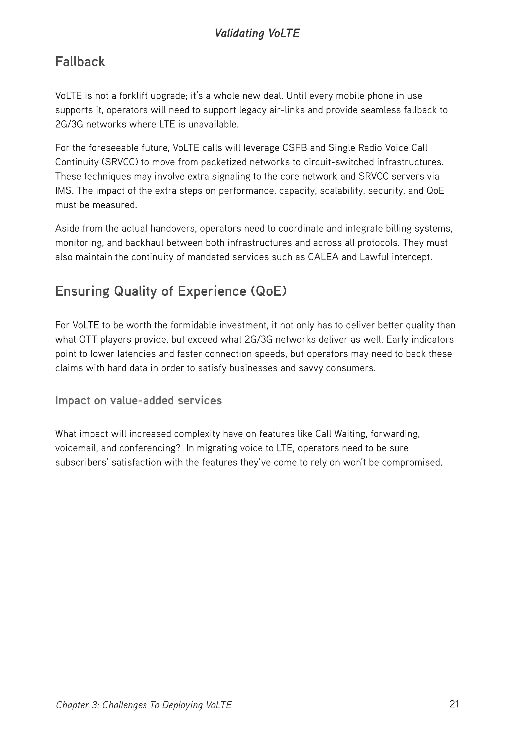 21Chapter 3: Challenges To Deploying VoLTE
Validating VoLTE
Fallback
VoLTE is not a forklift upgrade; it’s a whole new deal. Until every mobile phone in use
supports it, operators will need to support legacy air-links and provide seamless fallback to
2G/3G networks where LTE is unavailable.
For the foreseeable future, VoLTE calls will leverage CSFB and Single Radio Voice Call
Continuity (SRVCC) to move from packetized networks to circuit-switched infrastructures.
These techniques may involve extra signaling to the core network and SRVCC servers via
IMS. The impact of the extra steps on performance, capacity, scalability, security, and QoE
must be measured.
Aside from the actual handovers, operators need to coordinate and integrate billing systems,
monitoring, and backhaul between both infrastructures and across all protocols. They must
also maintain the continuity of mandated services such as CALEA and Lawful intercept.
Ensuring Quality of Experience (QoE)
For VoLTE to be worth the formidable investment, it not only has to deliver better quality than
what OTT players provide, but exceed what 2G/3G networks deliver as well. Early indicators
point to lower latencies and faster connection speeds, but operators may need to back these
claims with hard data in order to satisfy businesses and savvy consumers.
Impact on value-added services
What impact will increased complexity have on features like Call Waiting, forwarding,
voicemail, and conferencing? In migrating voice to LTE, operators need to be sure
subscribers’ satisfaction with the features they’ve come to rely on won’t be compromised.
 