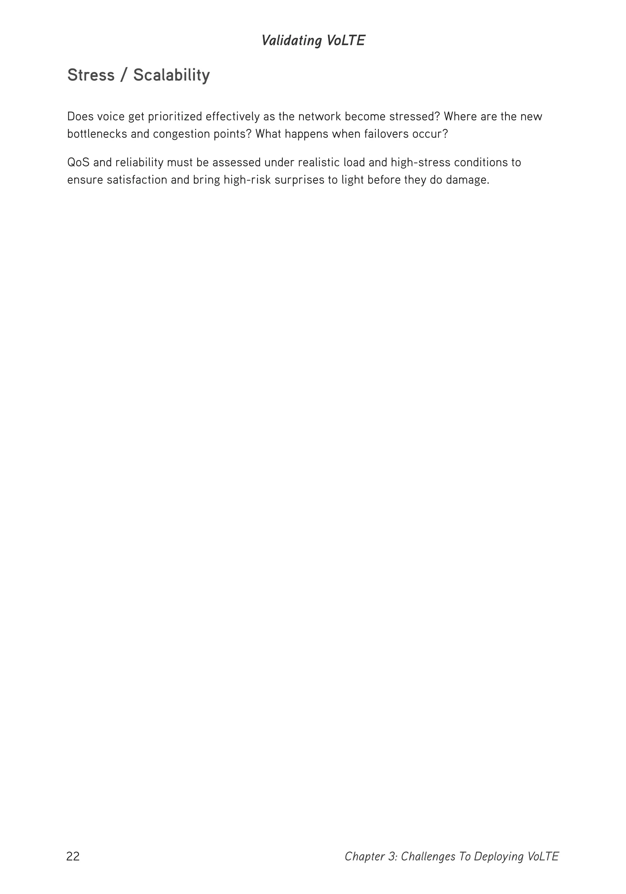 22 Chapter 3: Challenges To Deploying VoLTE
Validating VoLTE
Stress / Scalability
Does voice get prioritized effectively as the network become stressed? Where are the new
bottlenecks and congestion points? What happens when failovers occur?
QoS and reliability must be assessed under realistic load and high-stress conditions to
ensure satisfaction and bring high-risk surprises to light before they do damage.
 