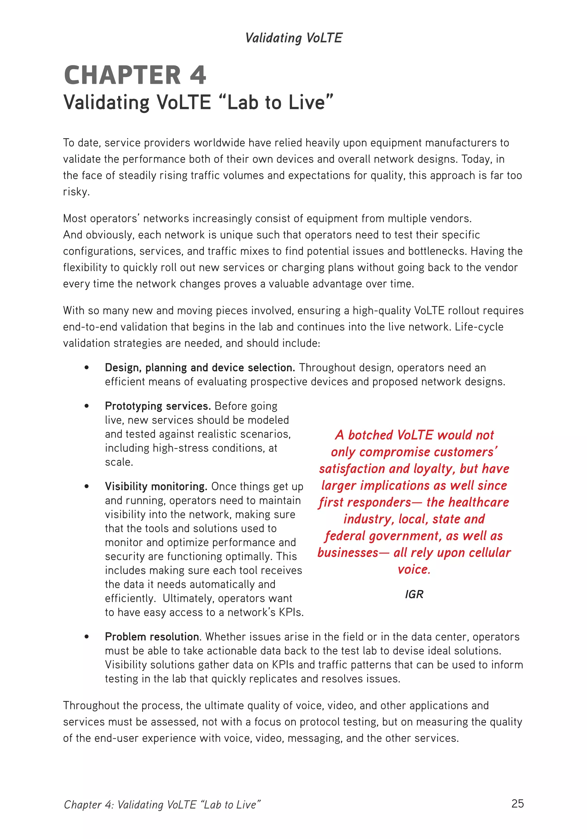 25Chapter 4: Validating VoLTE “Lab to Live”
Validating VoLTE
CHAPTER 4
Validating VoLTE “Lab to Live”
To date, service providers worldwide have relied heavily upon equipment manufacturers to
validate the performance both of their own devices and overall network designs. Today, in
the face of steadily rising traffic volumes and expectations for quality, this approach is far too
risky.
Most operators’ networks increasingly consist of equipment from multiple vendors.
And obviously, each network is unique such that operators need to test their specific
configurations, services, and traffic mixes to find potential issues and bottlenecks. Having the
flexibility to quickly roll out new services or charging plans without going back to the vendor
every time the network changes proves a valuable advantage over time.
With so many new and moving pieces involved, ensuring a high-quality VoLTE rollout requires
end-to-end validation that begins in the lab and continues into the live network. Life-cycle
validation strategies are needed, and should include:
• Design, planning and device selection. Throughout design, operators need an
efficient means of evaluating prospective devices and proposed network designs.
• Prototyping services. Before going
live, new services should be modeled
and tested against realistic scenarios,
including high-stress conditions, at
scale.
• Visibility monitoring. Once things get up
and running, operators need to maintain
visibility into the network, making sure
that the tools and solutions used to
monitor and optimize performance and
security are functioning optimally. This
includes making sure each tool receives
the data it needs automatically and
efficiently. Ultimately, operators want
to have easy access to a network’s KPIs.
• Problem resolution. Whether issues arise in the field or in the data center, operators
must be able to take actionable data back to the test lab to devise ideal solutions.
Visibility solutions gather data on KPIs and traffic patterns that can be used to inform
testing in the lab that quickly replicates and resolves issues.
Throughout the process, the ultimate quality of voice, video, and other applications and
services must be assessed, not with a focus on protocol testing, but on measuring the quality
of the end-user experience with voice, video, messaging, and the other services.
A botched VoLTE would not
only compromise customers’
satisfaction and loyalty, but have
larger implications as well since
first responders— the healthcare
industry, local, state and
federal government, as well as
businesses— all rely upon cellular
voice.
IGR
 