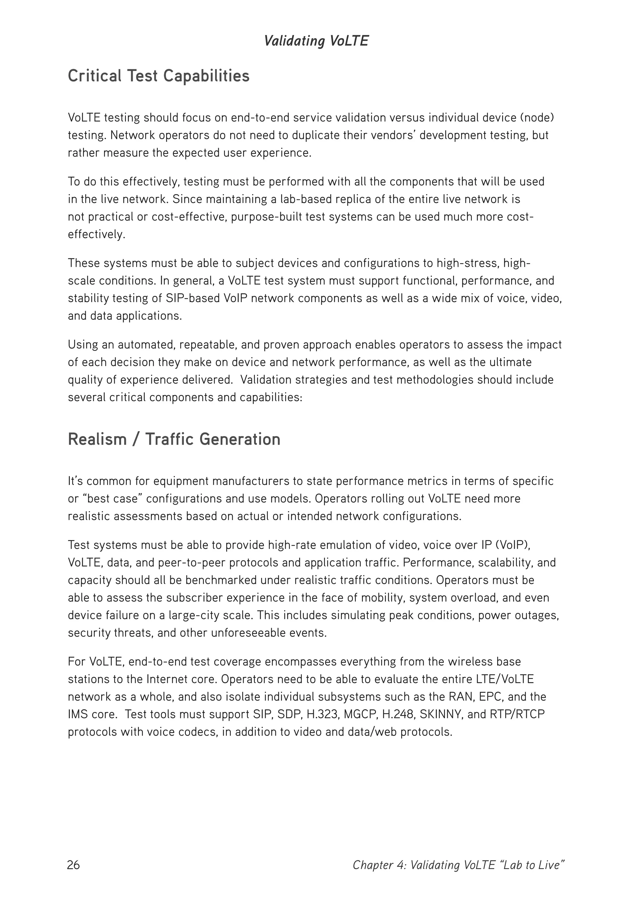 26 Chapter 4: Validating VoLTE “Lab to Live”
Validating VoLTE
Critical Test Capabilities
VoLTE testing should focus on end-to-end service validation versus individual device (node)
testing. Network operators do not need to duplicate their vendors’ development testing, but
rather measure the expected user experience.
To do this effectively, testing must be performed with all the components that will be used
in the live network. Since maintaining a lab-based replica of the entire live network is
not practical or cost-effective, purpose-built test systems can be used much more cost-
effectively.
These systems must be able to subject devices and configurations to high-stress, high-
scale conditions. In general, a VoLTE test system must support functional, performance, and
stability testing of SIP-based VoIP network components as well as a wide mix of voice, video,
and data applications.
Using an automated, repeatable, and proven approach enables operators to assess the impact
of each decision they make on device and network performance, as well as the ultimate
quality of experience delivered. Validation strategies and test methodologies should include
several critical components and capabilities:
Realism / Traffic Generation
It’s common for equipment manufacturers to state performance metrics in terms of specific
or “best case” configurations and use models. Operators rolling out VoLTE need more
realistic assessments based on actual or intended network configurations.
Test systems must be able to provide high-rate emulation of video, voice over IP (VoIP),
VoLTE, data, and peer-to-peer protocols and application traffic. Performance, scalability, and
capacity should all be benchmarked under realistic traffic conditions. Operators must be
able to assess the subscriber experience in the face of mobility, system overload, and even
device failure on a large-city scale. This includes simulating peak conditions, power outages,
security threats, and other unforeseeable events.
For VoLTE, end-to-end test coverage encompasses everything from the wireless base
stations to the Internet core. Operators need to be able to evaluate the entire LTE/VoLTE
network as a whole, and also isolate individual subsystems such as the RAN, EPC, and the
IMS core. Test tools must support SIP, SDP, H.323, MGCP, H.248, SKINNY, and RTP/RTCP
protocols with voice codecs, in addition to video and data/web protocols.
 