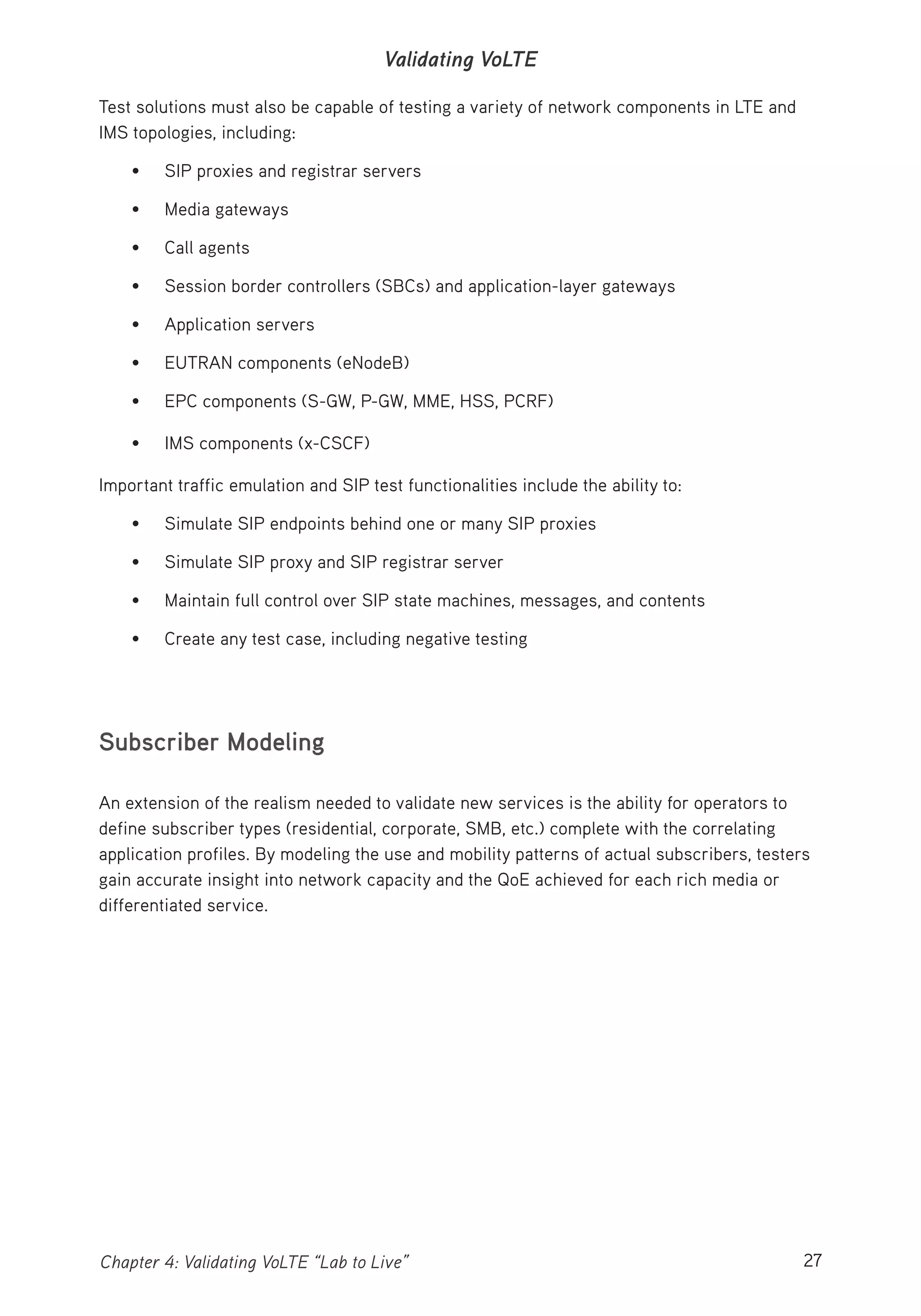 27Chapter 4: Validating VoLTE “Lab to Live”
Validating VoLTE
Test solutions must also be capable of testing a variety of network components in LTE and
IMS topologies, including:
• SIP proxies and registrar servers
• Media gateways
• Call agents
• Session border controllers (SBCs) and application-layer gateways
• Application servers
• EUTRAN components (eNodeB)
• EPC components (S-GW, P-GW, MME, HSS, PCRF)
• IMS components (x-CSCF)
Important traffic emulation and SIP test functionalities include the ability to:
• Simulate SIP endpoints behind one or many SIP proxies
• Simulate SIP proxy and SIP registrar server
• Maintain full control over SIP state machines, messages, and contents
• Create any test case, including negative testing
Subscriber Modeling
An extension of the realism needed to validate new services is the ability for operators to
define subscriber types (residential, corporate, SMB, etc.) complete with the correlating
application profiles. By modeling the use and mobility patterns of actual subscribers, testers
gain accurate insight into network capacity and the QoE achieved for each rich media or
differentiated service.
 