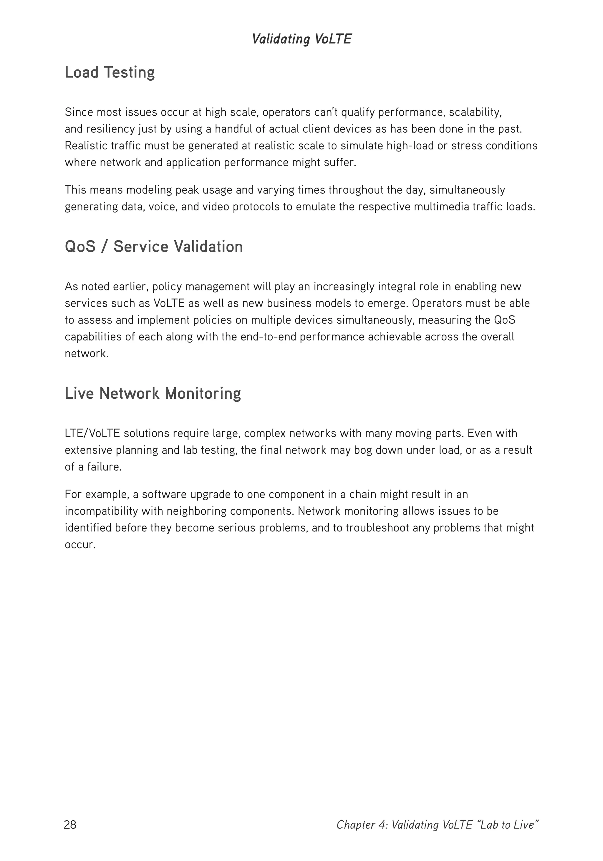 28 Chapter 4: Validating VoLTE “Lab to Live”
Validating VoLTE
Load Testing
Since most issues occur at high scale, operators can’t qualify performance, scalability,
and resiliency just by using a handful of actual client devices as has been done in the past.
Realistic traffic must be generated at realistic scale to simulate high-load or stress conditions
where network and application performance might suffer.
This means modeling peak usage and varying times throughout the day, simultaneously
generating data, voice, and video protocols to emulate the respective multimedia traffic loads.
QoS / Service Validation
As noted earlier, policy management will play an increasingly integral role in enabling new
services such as VoLTE as well as new business models to emerge. Operators must be able
to assess and implement policies on multiple devices simultaneously, measuring the QoS
capabilities of each along with the end-to-end performance achievable across the overall
network.
Live Network Monitoring
LTE/VoLTE solutions require large, complex networks with many moving parts. Even with
extensive planning and lab testing, the final network may bog down under load, or as a result
of a failure.
For example, a software upgrade to one component in a chain might result in an
incompatibility with neighboring components. Network monitoring allows issues to be
identified before they become serious problems, and to troubleshoot any problems that might
occur.
 