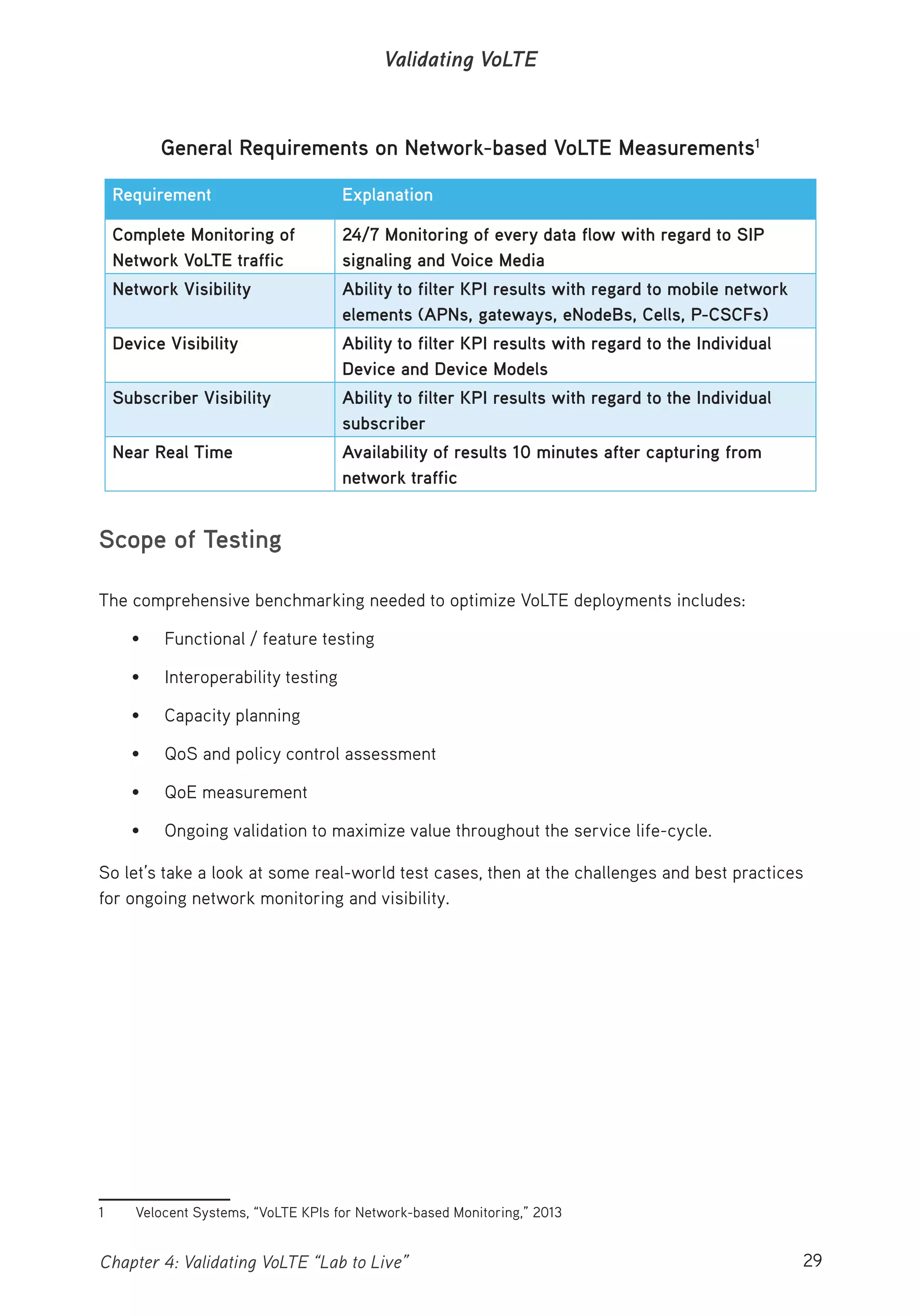 29Chapter 4: Validating VoLTE “Lab to Live”
Validating VoLTE
General Requirements on Network-based VoLTE Measurements1
Requirement Explanation
Complete Monitoring of
Network VoLTE traffic
24/7 Monitoring of every data flow with regard to SIP
signaling and Voice Media
Network Visibility Ability to filter KPI results with regard to mobile network
elements (APNs, gateways, eNodeBs, Cells, P-CSCFs)
Device Visibility Ability to filter KPI results with regard to the Individual
Device and Device Models
Subscriber Visibility Ability to filter KPI results with regard to the Individual
subscriber
Near Real Time Availability of results 10 minutes after capturing from
network traffic
Scope of Testing
The comprehensive benchmarking needed to optimize VoLTE deployments includes:
• Functional / feature testing
• Interoperability testing
• Capacity planning
• QoS and policy control assessment
• QoE measurement
• Ongoing validation to maximize value throughout the service life-cycle.
So let’s take a look at some real-world test cases, then at the challenges and best practices
for ongoing network monitoring and visibility.
1 Velocent Systems, “VoLTE KPIs for Network-based Monitoring,” 2013
 