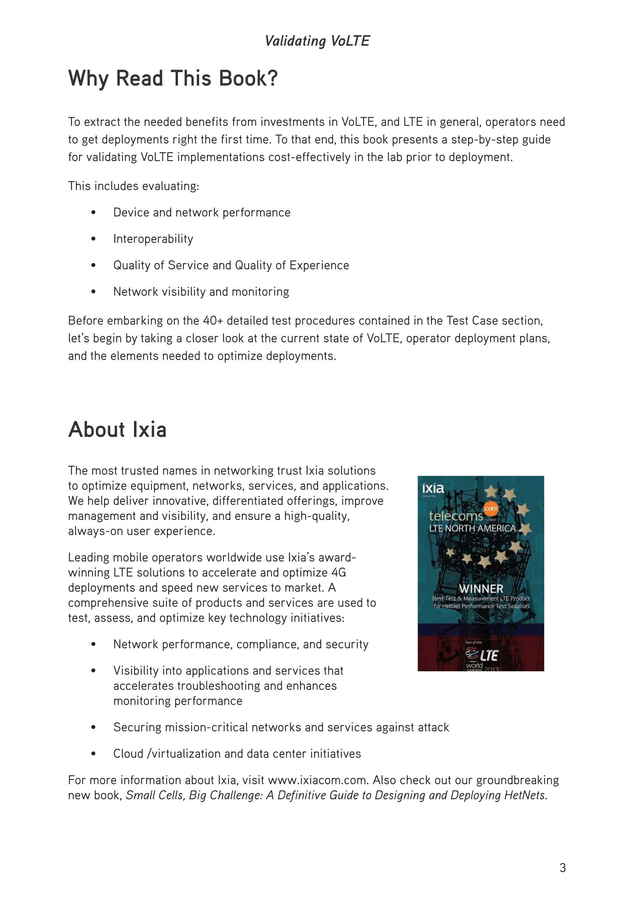 3
Validating VoLTE
Why Read This Book?
To extract the needed benefits from investments in VoLTE, and LTE in general, operators need
to get deployments right the first time. To that end, this book presents a step-by-step guide
for validating VoLTE implementations cost-effectively in the lab prior to deployment.
This includes evaluating:
• Device and network performance
• Interoperability
• Quality of Service and Quality of Experience
• Network visibility and monitoring
Before embarking on the 40+ detailed test procedures contained in the Test Case section,
let’s begin by taking a closer look at the current state of VoLTE, operator deployment plans,
and the elements needed to optimize deployments.
About Ixia
The most trusted names in networking trust Ixia solutions
to optimize equipment, networks, services, and applications.
We help deliver innovative, differentiated offerings, improve
management and visibility, and ensure a high-quality,
always-on user experience.
Leading mobile operators worldwide use Ixia’s award-
winning LTE solutions to accelerate and optimize 4G
deployments and speed new services to market. A
comprehensive suite of products and services are used to
test, assess, and optimize key technology initiatives:
• Network performance, compliance, and security
• Visibility into applications and services that
accelerates troubleshooting and enhances
monitoring performance
• Securing mission-critical networks and services against attack
• Cloud /virtualization and data center initiatives
For more information about Ixia, visit www.ixiacom.com. Also check out our groundbreaking
new book, Small Cells, Big Challenge: A Definitive Guide to Designing and Deploying HetNets.
 