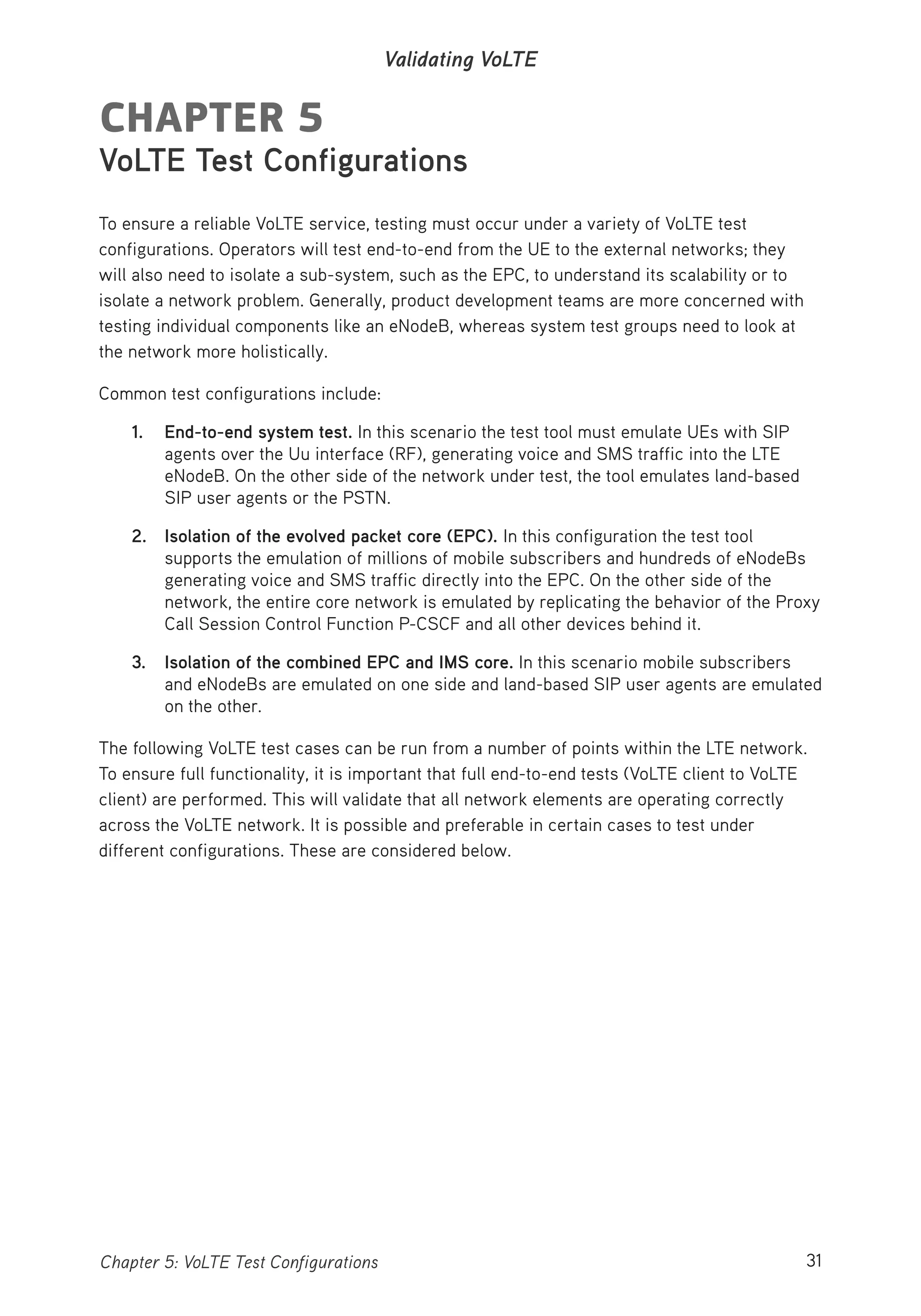 31Chapter 5: VoLTE Test Configurations
Validating VoLTE
CHAPTER 5
VoLTE Test Configurations
To ensure a reliable VoLTE service, testing must occur under a variety of VoLTE test
configurations. Operators will test end-to-end from the UE to the external networks; they
will also need to isolate a sub-system, such as the EPC, to understand its scalability or to
isolate a network problem. Generally, product development teams are more concerned with
testing individual components like an eNodeB, whereas system test groups need to look at
the network more holistically.
Common test configurations include:
1. End-to-end system test. In this scenario the test tool must emulate UEs with SIP
agents over the Uu interface (RF), generating voice and SMS traffic into the LTE
eNodeB. On the other side of the network under test, the tool emulates land-based
SIP user agents or the PSTN.
2. Isolation of the evolved packet core (EPC). In this configuration the test tool
supports the emulation of millions of mobile subscribers and hundreds of eNodeBs
generating voice and SMS traffic directly into the EPC. On the other side of the
network, the entire core network is emulated by replicating the behavior of the Proxy
Call Session Control Function P-CSCF and all other devices behind it.
3. Isolation of the combined EPC and IMS core. In this scenario mobile subscribers
and eNodeBs are emulated on one side and land-based SIP user agents are emulated
on the other.
The following VoLTE test cases can be run from a number of points within the LTE network.
To ensure full functionality, it is important that full end-to-end tests (VoLTE client to VoLTE
client) are performed. This will validate that all network elements are operating correctly
across the VoLTE network. It is possible and preferable in certain cases to test under
different configurations. These are considered below.
 