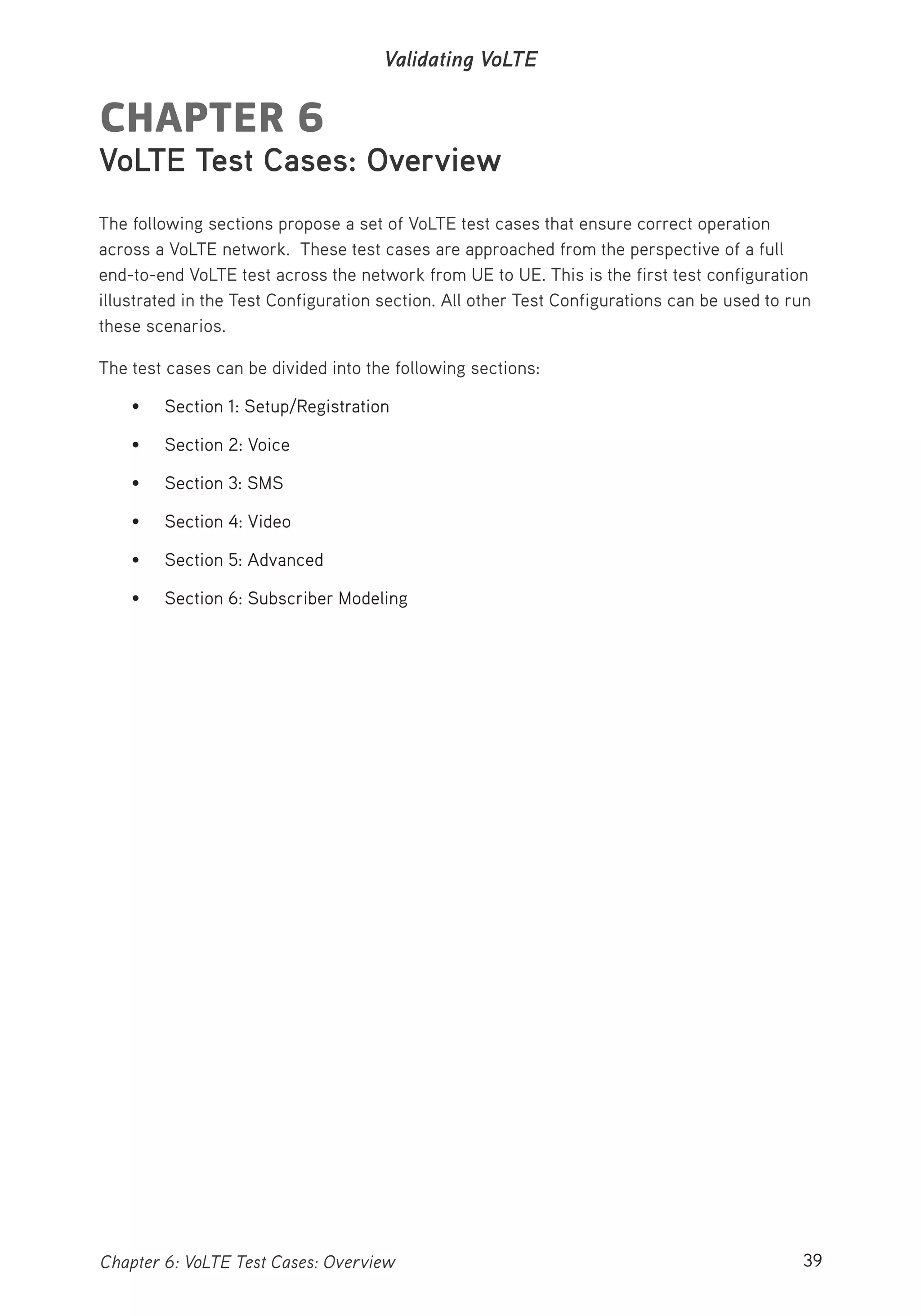 39Chapter 6: VoLTE Test Cases: Overview
Validating VoLTE
CHAPTER 6
VoLTE Test Cases: Overview
The following sections propose a set of VoLTE test cases that ensure correct operation
across a VoLTE network. These test cases are approached from the perspective of a full
end-to-end VoLTE test across the network from UE to UE. This is the first test configuration
illustrated in the Test Configuration section. All other Test Configurations can be used to run
these scenarios.
The test cases can be divided into the following sections:
• Section 1: Setup/Registration
• Section 2: Voice
• Section 3: SMS
• Section 4: Video
• Section 5: Advanced
• Section 6: Subscriber Modeling
 