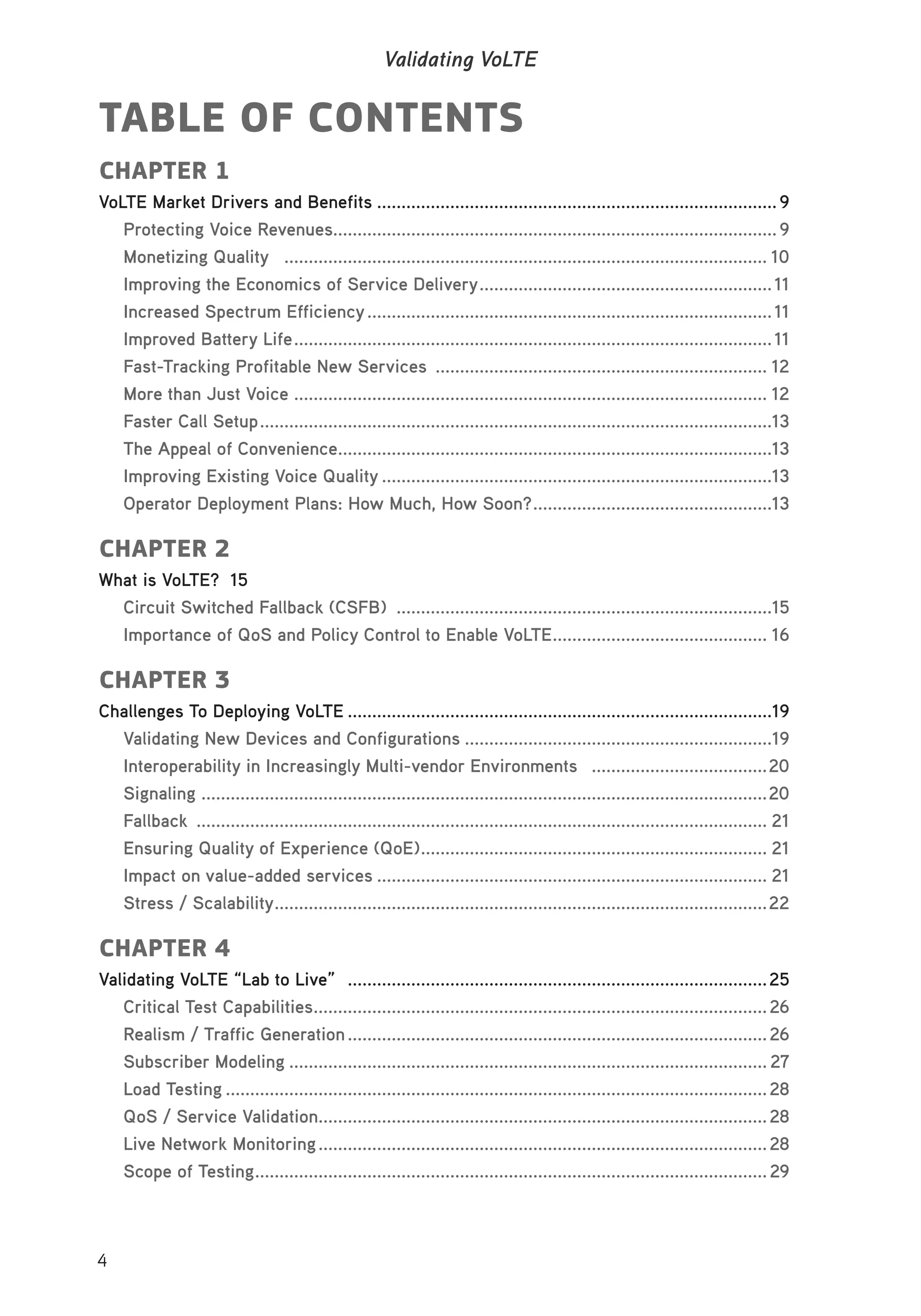 4
Validating VoLTE
TABLE OF CONTENTS
CHAPTER 1
VoLTE Market Drivers and Benefits ..................................................................................9
Protecting Voice Revenues...........................................................................................9
Monetizing Quality ................................................................................................... 10
Improving the Economics of Service Delivery............................................................11
Increased Spectrum Efficiency...................................................................................11
Improved Battery Life..................................................................................................11
Fast-Tracking Profitable New Services .................................................................... 12
More than Just Voice ................................................................................................. 12
Faster Call Setup.........................................................................................................13
The Appeal of Convenience.........................................................................................13
Improving Existing Voice Quality ................................................................................13
Operator Deployment Plans: How Much, How Soon?.................................................13
CHAPTER 2
What is VoLTE? 15
Circuit Switched Fallback (CSFB) .............................................................................15
Importance of QoS and Policy Control to Enable VoLTE............................................ 16
CHAPTER 3
Challenges To Deploying VoLTE .......................................................................................19
Validating New Devices and Configurations ...............................................................19
Interoperability in Increasingly Multi-vendor Environments ....................................20
Signaling ....................................................................................................................20
Fallback ..................................................................................................................... 21
Ensuring Quality of Experience (QoE)....................................................................... 21
Impact on value-added services ................................................................................ 21
Stress / Scalability.....................................................................................................22
CHAPTER 4
Validating VoLTE “Lab to Live” ......................................................................................25
Critical Test Capabilities.............................................................................................26
Realism / Traffic Generation......................................................................................26
Subscriber Modeling .................................................................................................. 27
Load Testing ...............................................................................................................28
QoS / Service Validation............................................................................................28
Live Network Monitoring............................................................................................28
Scope of Testing.........................................................................................................29
 