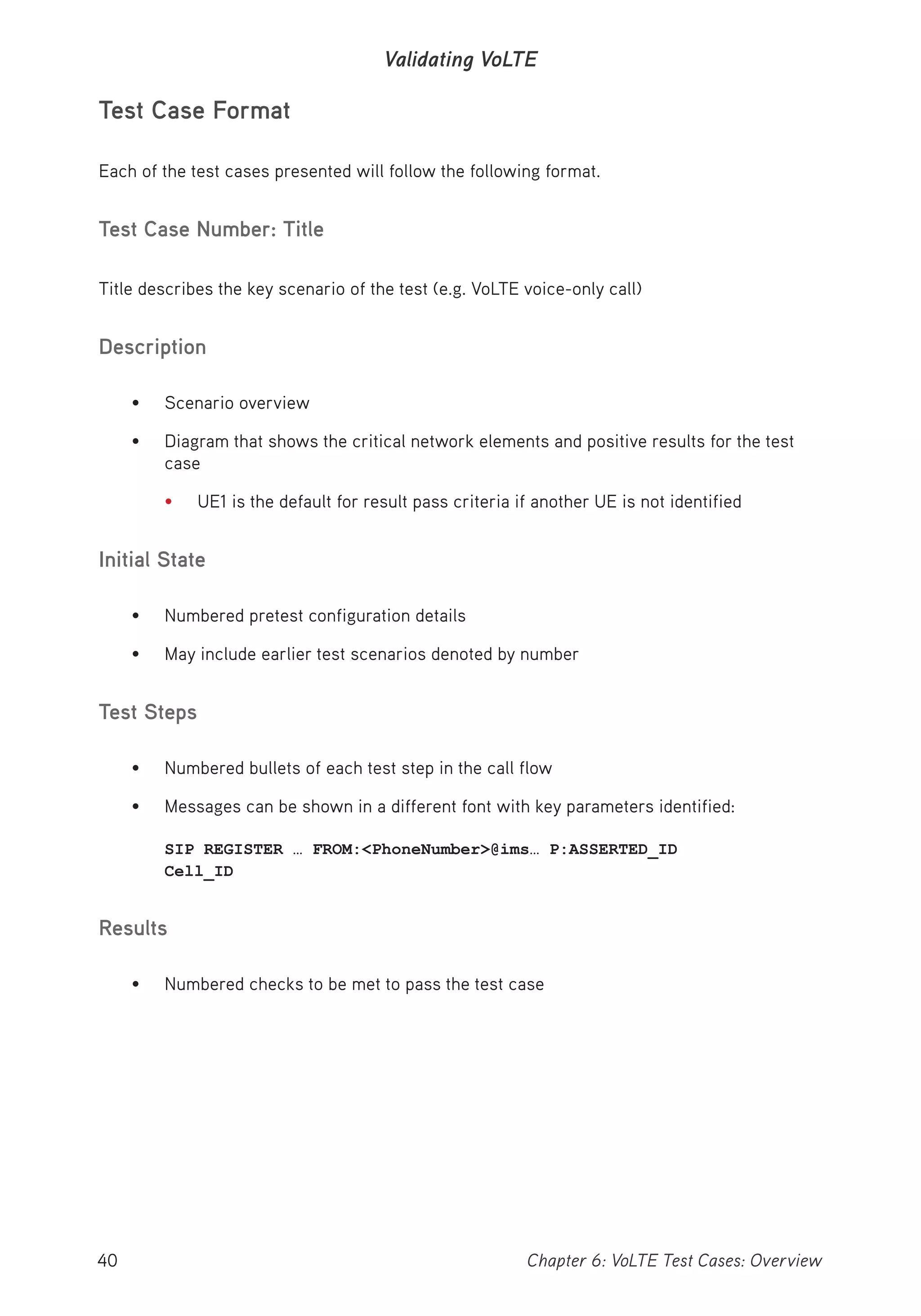 40 Chapter 6: VoLTE Test Cases: Overview
Validating VoLTE
Test Case Format
Each of the test cases presented will follow the following format.
Test Case Number: Title
Title describes the key scenario of the test (e.g. VoLTE voice-only call)
Description
• Scenario overview
• Diagram that shows the critical network elements and positive results for the test
case
• UE1 is the default for result pass criteria if another UE is not identified
Initial State
• Numbered pretest configuration details
• May include earlier test scenarios denoted by number
Test Steps
• Numbered bullets of each test step in the call flow
• Messages can be shown in a different font with key parameters identified:
SIP REGISTER … FROM:<PhoneNumber>@ims… P:ASSERTED_ID
Cell_ID
Results
• Numbered checks to be met to pass the test case
 