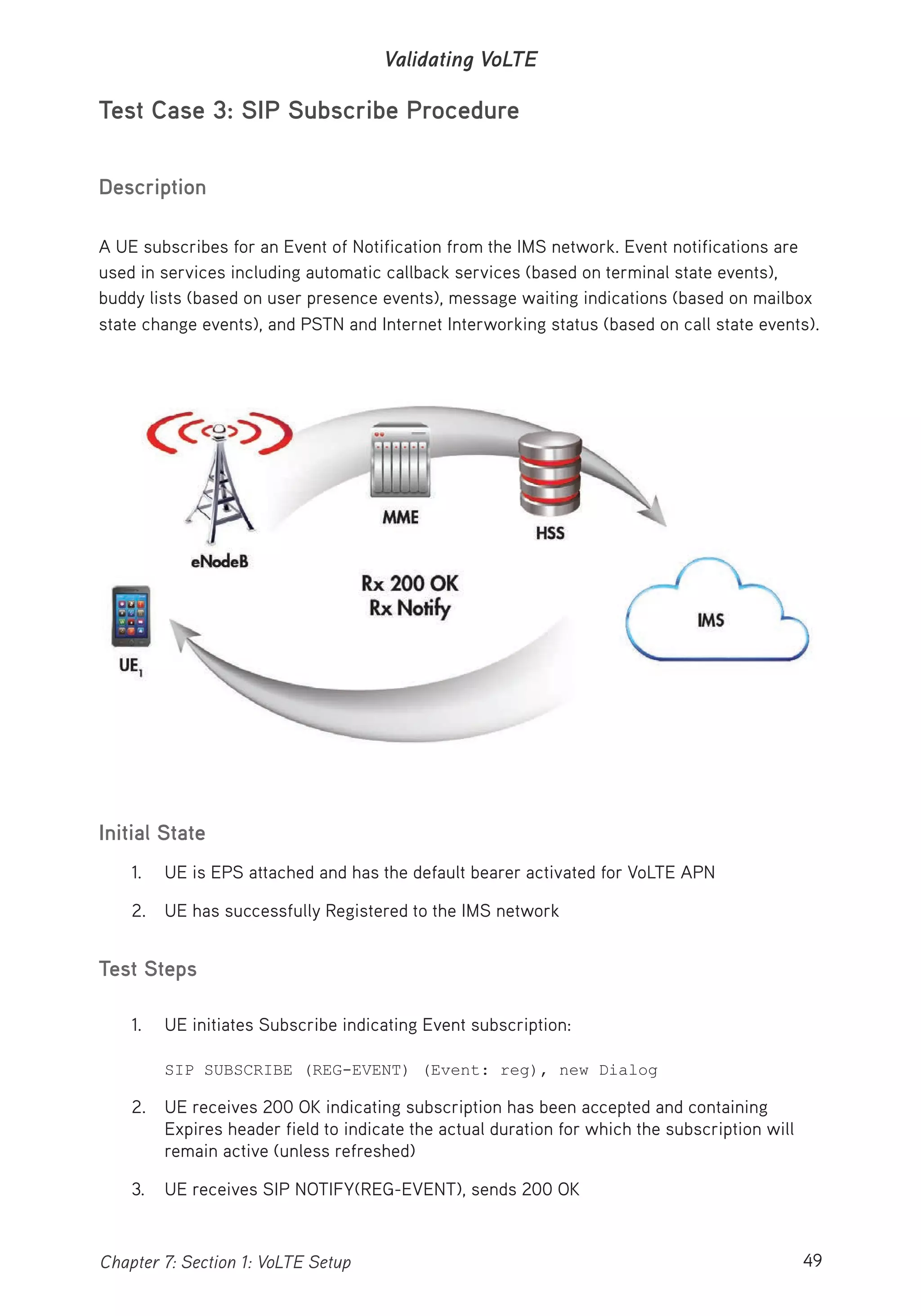 49Chapter 7: Section 1: VoLTE Setup
Validating VoLTE
Test Case 3: SIP Subscribe Procedure
Description
A UE subscribes for an Event of Notification from the IMS network. Event notifications are
used in services including automatic callback services (based on terminal state events),
buddy lists (based on user presence events), message waiting indications (based on mailbox
state change events), and PSTN and Internet Interworking status (based on call state events).
Initial State
1. UE is EPS attached and has the default bearer activated for VoLTE APN
2. UE has successfully Registered to the IMS network
Test Steps
1. UE initiates Subscribe indicating Event subscription:
SIP SUBSCRIBE (REG-EVENT) (Event: reg), new Dialog
2. UE receives 200 OK indicating subscription has been accepted and containing
Expires header field to indicate the actual duration for which the subscription will
remain active (unless refreshed)
3. UE receives SIP NOTIFY(REG-EVENT), sends 200 OK
 