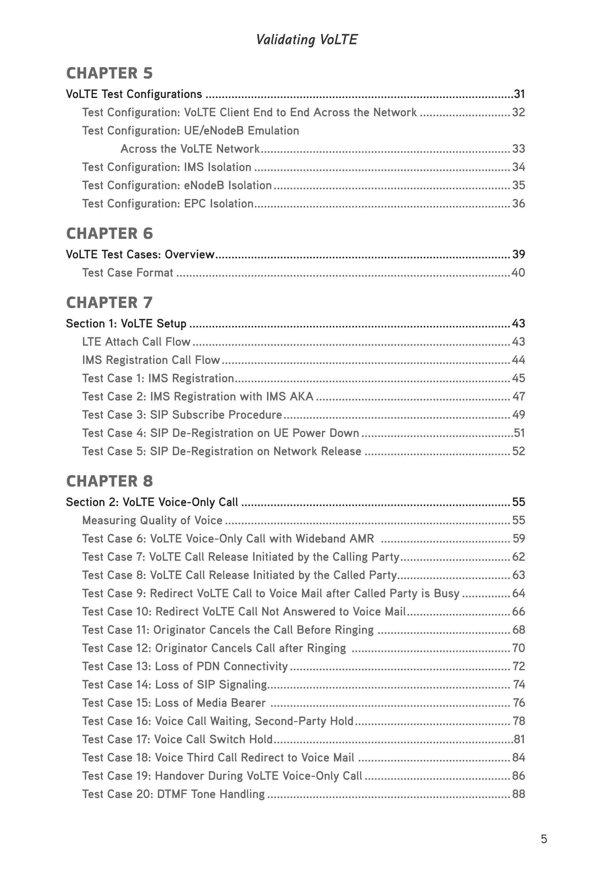 5
Validating VoLTE
CHAPTER 5
VoLTE Test Configurations ...............................................................................................31
Test Configuration: VoLTE Client End to End Across the Network ............................32
Test Configuration: UE/eNodeB Emulation
Across the VoLTE Network.............................................................................33
Test Configuration: IMS Isolation ...............................................................................34
Test Configuration: eNodeB Isolation.........................................................................35
Test Configuration: EPC Isolation...............................................................................36
CHAPTER 6
VoLTE Test Cases: Overview...........................................................................................39
Test Case Format .......................................................................................................40
CHAPTER 7
Section 1: VoLTE Setup ...................................................................................................43
LTE Attach Call Flow..................................................................................................43
IMS Registration Call Flow.........................................................................................44
Test Case 1: IMS Registration.....................................................................................45
Test Case 2: IMS Registration with IMS AKA ............................................................ 47
Test Case 3: SIP Subscribe Procedure......................................................................49
Test Case 4: SIP De-Registration on UE Power Down ...............................................51
Test Case 5: SIP De-Registration on Network Release .............................................52
CHAPTER 8
Section 2: VoLTE Voice-Only Call ...................................................................................55
Measuring Quality of Voice ........................................................................................55
Test Case 6: VoLTE Voice-Only Call with Wideband AMR ........................................ 59
Test Case 7: VoLTE Call Release Initiated by the Calling Party..................................62
Test Case 8: VoLTE Call Release Initiated by the Called Party...................................63
Test Case 9: Redirect VoLTE Call to Voice Mail after Called Party is Busy ...............64
Test Case 10: Redirect VoLTE Call Not Answered to Voice Mail................................66
Test Case 11: Originator Cancels the Call Before Ringing .........................................68
Test Case 12: Originator Cancels Call after Ringing .................................................70
Test Case 13: Loss of PDN Connectivity.................................................................... 72
Test Case 14: Loss of SIP Signaling........................................................................... 74
Test Case 15: Loss of Media Bearer .......................................................................... 76
Test Case 16: Voice Call Waiting, Second-Party Hold................................................ 78
Test Case 17: Voice Call Switch Hold..........................................................................81
Test Case 18: Voice Third Call Redirect to Voice Mail ...............................................84
Test Case 19: Handover During VoLTE Voice-Only Call .............................................86
Test Case 20: DTMF Tone Handling ...........................................................................88
 