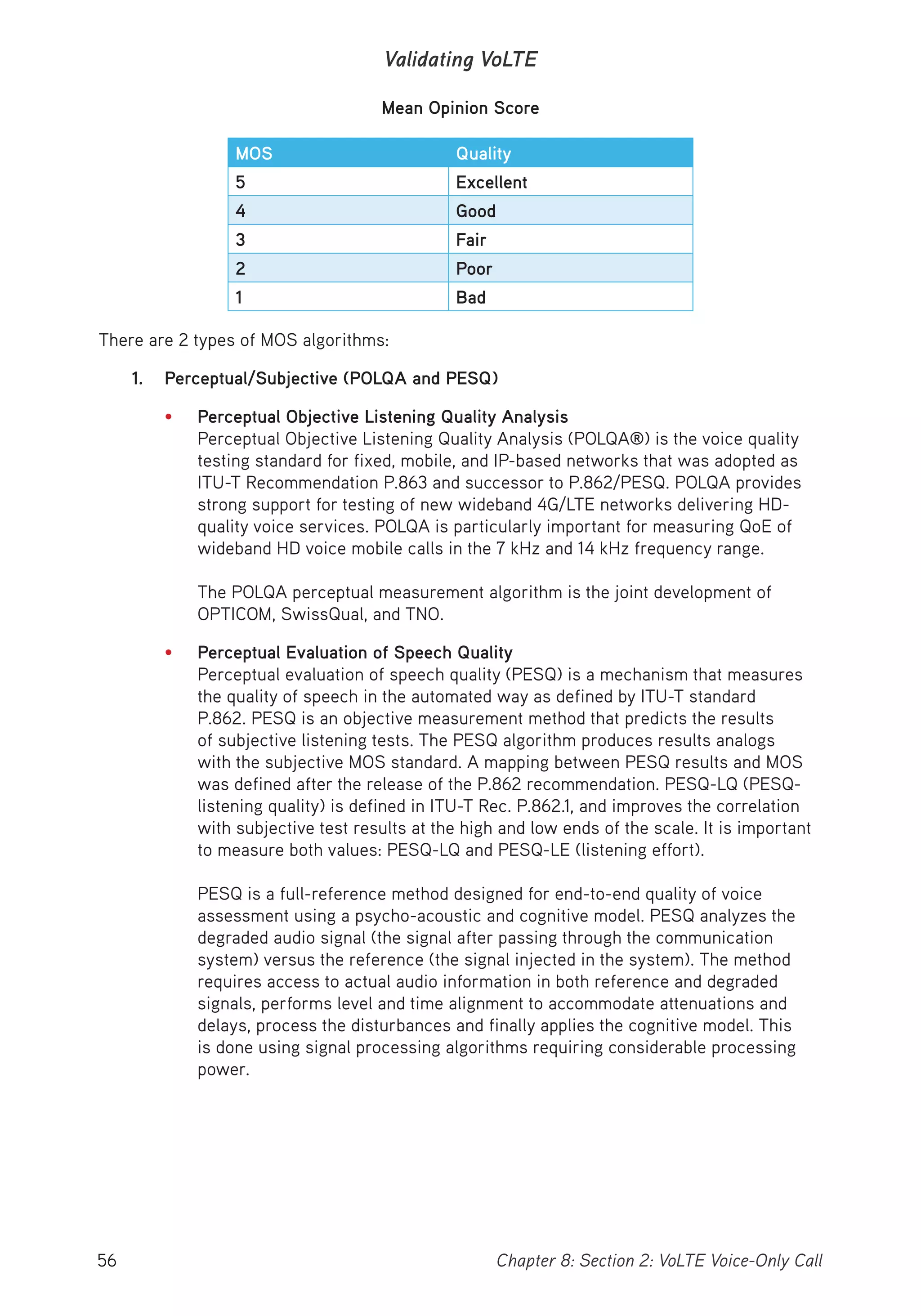 56 Chapter 8: Section 2: VoLTE Voice-Only Call
Validating VoLTE
Mean Opinion Score
MOS Quality
5 Excellent
4 Good
3 Fair
2 Poor
1 Bad
There are 2 types of MOS algorithms:
1. Perceptual/Subjective (POLQA and PESQ)
• Perceptual Objective Listening Quality Analysis
Perceptual Objective Listening Quality Analysis (POLQA®) is the voice quality
testing standard for fixed, mobile, and IP-based networks that was adopted as
ITU-T Recommendation P.863 and successor to P.862/PESQ. POLQA provides
strong support for testing of new wideband 4G/LTE networks delivering HD-
quality voice services. POLQA is particularly important for measuring QoE of
wideband HD voice mobile calls in the 7 kHz and 14 kHz frequency range.
The POLQA perceptual measurement algorithm is the joint development of
OPTICOM, SwissQual, and TNO.
• Perceptual Evaluation of Speech Quality
Perceptual evaluation of speech quality (PESQ) is a mechanism that measures
the quality of speech in the automated way as defined by ITU-T standard
P.862. PESQ is an objective measurement method that predicts the results
of subjective listening tests. The PESQ algorithm produces results analogs
with the subjective MOS standard. A mapping between PESQ results and MOS
was defined after the release of the P.862 recommendation. PESQ-LQ (PESQ-
listening quality) is defined in ITU-T Rec. P.862.1, and improves the correlation
with subjective test results at the high and low ends of the scale. It is important
to measure both values: PESQ-LQ and PESQ-LE (listening effort).
PESQ is a full-reference method designed for end-to-end quality of voice
assessment using a psycho-acoustic and cognitive model. PESQ analyzes the
degraded audio signal (the signal after passing through the communication
system) versus the reference (the signal injected in the system). The method
requires access to actual audio information in both reference and degraded
signals, performs level and time alignment to accommodate attenuations and
delays, process the disturbances and finally applies the cognitive model. This
is done using signal processing algorithms requiring considerable processing
power.
 