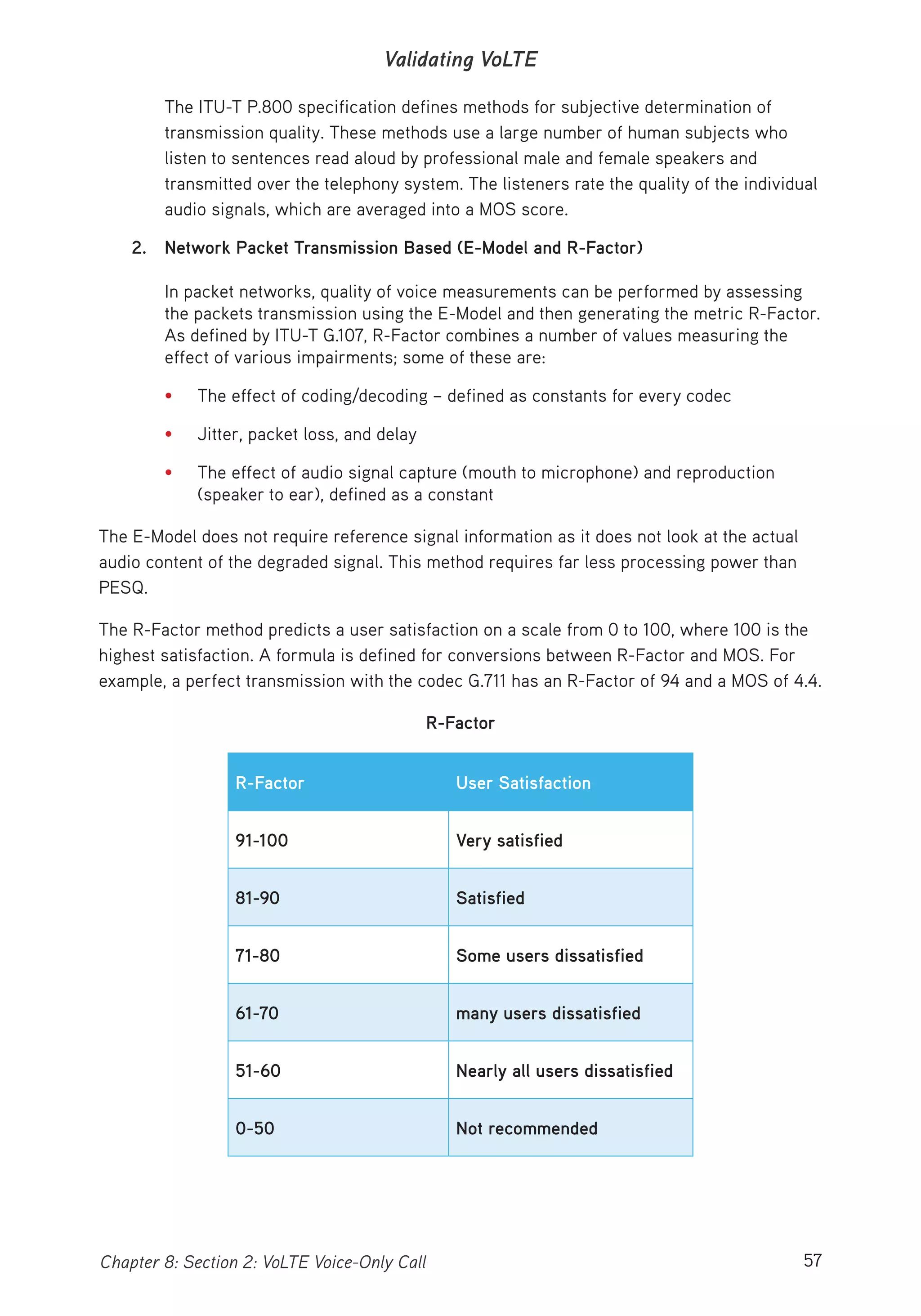 57Chapter 8: Section 2: VoLTE Voice-Only Call
Validating VoLTE
The ITU-T P.800 specification defines methods for subjective determination of
transmission quality. These methods use a large number of human subjects who
listen to sentences read aloud by professional male and female speakers and
transmitted over the telephony system. The listeners rate the quality of the individual
audio signals, which are averaged into a MOS score.
2. Network Packet Transmission Based (E-Model and R-Factor)
In packet networks, quality of voice measurements can be performed by assessing
the packets transmission using the E-Model and then generating the metric R-Factor.
As defined by ITU-T G.107, R-Factor combines a number of values measuring the
effect of various impairments; some of these are:
• The effect of coding/decoding – defined as constants for every codec
• Jitter, packet loss, and delay
• The effect of audio signal capture (mouth to microphone) and reproduction
(speaker to ear), defined as a constant
The E-Model does not require reference signal information as it does not look at the actual
audio content of the degraded signal. This method requires far less processing power than
PESQ.
The R-Factor method predicts a user satisfaction on a scale from 0 to 100, where 100 is the
highest satisfaction. A formula is defined for conversions between R-Factor and MOS. For
example, a perfect transmission with the codec G.711 has an R-Factor of 94 and a MOS of 4.4.
R-Factor
R-Factor User Satisfaction
91-100 Very satisfied
81-90 Satisfied
71-80 Some users dissatisfied
61-70 many users dissatisfied
51-60 Nearly all users dissatisfied
0-50 Not recommended
 