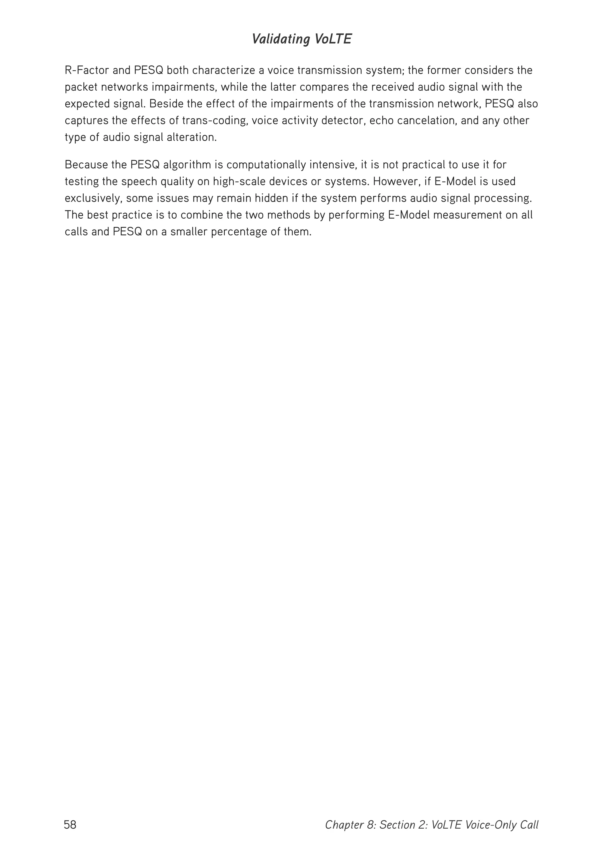 58 Chapter 8: Section 2: VoLTE Voice-Only Call
Validating VoLTE
R-Factor and PESQ both characterize a voice transmission system; the former considers the
packet networks impairments, while the latter compares the received audio signal with the
expected signal. Beside the effect of the impairments of the transmission network, PESQ also
captures the effects of trans-coding, voice activity detector, echo cancelation, and any other
type of audio signal alteration.
Because the PESQ algorithm is computationally intensive, it is not practical to use it for
testing the speech quality on high-scale devices or systems. However, if E-Model is used
exclusively, some issues may remain hidden if the system performs audio signal processing.
The best practice is to combine the two methods by performing E-Model measurement on all
calls and PESQ on a smaller percentage of them.
 