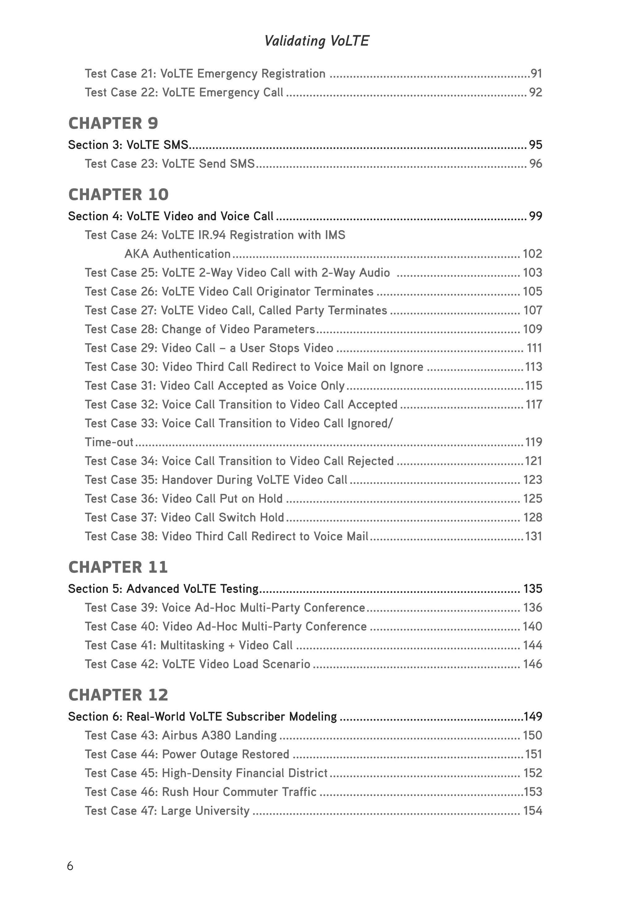 6
Validating VoLTE
Test Case 21: VoLTE Emergency Registration ............................................................91
Test Case 22: VoLTE Emergency Call ........................................................................92
CHAPTER 9
Section 3: VoLTE SMS.....................................................................................................95
Test Case 23: VoLTE Send SMS................................................................................. 96
CHAPTER 10
Section 4: VoLTE Video and Voice Call ...........................................................................99
Test Case 24: VoLTE IR.94 Registration with IMS
AKA Authentication...................................................................................... 102
Test Case 25: VoLTE 2-Way Video Call with 2-Way Audio ..................................... 103
Test Case 26: VoLTE Video Call Originator Terminates ........................................... 105
Test Case 27: VoLTE Video Call, Called Party Terminates ....................................... 107
Test Case 28: Change of Video Parameters............................................................. 109
Test Case 29: Video Call – a User Stops Video ........................................................ 111
Test Case 30: Video Third Call Redirect to Voice Mail on Ignore .............................113
Test Case 31: Video Call Accepted as Voice Only.....................................................115
Test Case 32: Voice Call Transition to Video Call Accepted ..................................... 117
Test Case 33: Voice Call Transition to Video Call Ignored/
Time-out....................................................................................................................119
Test Case 34: Voice Call Transition to Video Call Rejected ......................................121
Test Case 35: Handover During VoLTE Video Call ................................................... 123
Test Case 36: Video Call Put on Hold ...................................................................... 125
Test Case 37: Video Call Switch Hold...................................................................... 128
Test Case 38: Video Third Call Redirect to Voice Mail..............................................131
CHAPTER 11
Section 5: Advanced VoLTE Testing.............................................................................. 135
Test Case 39: Voice Ad-Hoc Multi-Party Conference.............................................. 136
Test Case 40: Video Ad-Hoc Multi-Party Conference ............................................. 140
Test Case 41: Multitasking + Video Call ................................................................... 144
Test Case 42: VoLTE Video Load Scenario .............................................................. 146
CHAPTER 12
Section 6: Real-World VoLTE Subscriber Modeling .......................................................149
Test Case 43: Airbus A380 Landing ........................................................................ 150
Test Case 44: Power Outage Restored .....................................................................151
Test Case 45: High-Density Financial District......................................................... 152
Test Case 46: Rush Hour Commuter Traffic .............................................................153
Test Case 47: Large University ................................................................................ 154
 